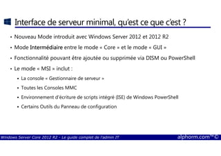 Windows Server Core 2012 R2 - Le guide complet de l'admin IT alphorm.com™©
Interface de serveur minimal, qu’est ce que c’est ?
• Nouveau Mode introduit avec Windows Server 2012 et 2012 R2
• Mode IntermédiaireIntermédiaireIntermédiaireIntermédiaire entre le mode « Core » et le mode « GUI »
• Fonctionnalité pouvant être ajoutée ou supprimée via DISM ou PowerShell
• Le mode « MSI » inclut :
La console « Gestionnaire de serveur »
Toutes les Consoles MMC
Environnement d'écriture de scripts intégré (ISE) de Windows PowerShell
Certains Outils du Panneau de configuration
 