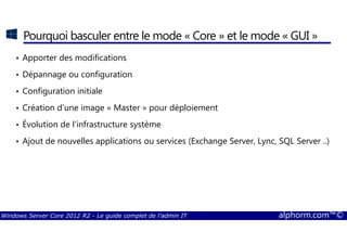 Windows Server Core 2012 R2 - Le guide complet de l'admin IT alphorm.com™©
Pourquoi basculer entre le mode « Core » et le mode « GUI »
• Apporter des modifications
• Dépannage ou configuration
• Configuration initiale
• Création d’une image « Master » pour déploiement
• Évolution de l’infrastructure système
• Ajout de nouvelles applications ou services (Exchange Server, Lync, SQL Server ..)
 