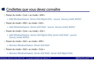 Windows Server Core 2012 R2 - Le guide complet de l'admin IT alphorm.com™©
Cmdlettes que vous devez connaître
• Passer du mode « Core » au mode « MSI »
AddAddAddAdd----WindowsFeatureWindowsFeatureWindowsFeatureWindowsFeature ServerServerServerServer----GUIGUIGUIGUI----MgmtMgmtMgmtMgmt----InfraInfraInfraInfra ––––sourcesourcesourcesource Source_install_W2012Source_install_W2012Source_install_W2012Source_install_W2012
• Passer du mode « MSI » au mode « GUI »
AddAddAddAdd----WindowsFeatureWindowsFeatureWindowsFeatureWindowsFeature ServerServerServerServer----GUIGUIGUIGUI----ShellShellShellShell ––––sourcesourcesourcesource Source_install_W2012Source_install_W2012Source_install_W2012Source_install_W2012
• Passer du mode « Core » au mode « GUI »
AddAddAddAdd----WindowsFeatureWindowsFeatureWindowsFeatureWindowsFeature ServerServerServerServer----GUIGUIGUIGUI----MgmtMgmtMgmtMgmt----Infra, ServerInfra, ServerInfra, ServerInfra, Server----GUIGUIGUIGUI----ShellShellShellShell ––––sourcesourcesourcesource
Source_install_W2012Source_install_W2012Source_install_W2012Source_install_W2012
• Passer du mode « GUI » au mode « MSI »
RemoveRemoveRemoveRemove----WindowsFeatureWindowsFeatureWindowsFeatureWindowsFeature ServerServerServerServer----GUIGUIGUIGUI----ShellShellShellShell
• Passer du mode « GUI » au mode « Core »
RemoveRemoveRemoveRemove----WindowsFeatureWindowsFeatureWindowsFeatureWindowsFeature ServerServerServerServer----GUIGUIGUIGUI----ShellShellShellShell , Server, Server, Server, Server----GUIGUIGUIGUI----MgmtMgmtMgmtMgmt----InfraInfraInfraInfra
 