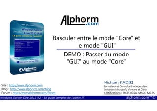 Windows Server Core 2012 R2 - Le guide complet de l'admin IT alphorm.com™©
Site : http://www.alphorm.com
Blog : http://www.alphorm.com/blog
Forum : http://www.alphorm.com/forum
Hicham KADIRI
Formateur et Consultant indépendant
Solutions Microsoft, VMware et Citrix
Certifications : MCP, MCSA, MSCE, MCTS
Basculer entre le mode "Core" et
le mode "GUI"
DEMO : Passer du mode
"GUI" au mode "Core"
 