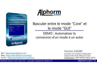 Windows Server Core 2012 R2 - Le guide complet de l'admin IT alphorm.com™©
Site : http://www.alphorm.com
Blog : http://www.alphorm.com/blog
Forum : http://www.alphorm.com/forum
Hicham KADIRI
Formateur et Consultant indépendant
Solutions Microsoft, VMware et Citrix
Certifications : MCP, MCSA, MSCE, MCTS
Basculer entre le mode "Core" et
le mode "GUI"
DEMO : Automatiser la
conversion d'un mode à un autre
 