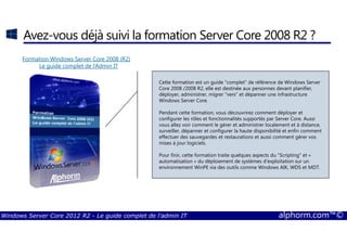Windows Server Core 2012 R2 - Le guide complet de l'admin IT alphorm.com™©
Avez-vous déjà suivi la formation Server Core 2008 R2 ?
Formation Windows Server Core 2008 (R2)
Le guide complet de l‘Admin IT
Cette formation est un guide "complet" de référence de Windows Server
Core 2008 /2008 R2, elle est destinée aux personnes devant planifier,
déployer, administrer, migrer "vers" et dépanner une infrastructure
Windows Server Core.
Pendant cette formation, vous découvrirez comment déployer et
configurer les rôles et fonctionnalités supportés par Server Core. Aussi
vous allez voir comment le gérer et administrer localement et à distance,
surveiller, dépanner et configurer la haute disponibilité et enfin comment
effectuer des sauvegardes et restaurations et aussi comment gérer vos
mises à jour logiciels.
Pour finir, cette formation traite quelques aspects du "Scripting" et «
automatisation » du déploiement de systèmes d'exploitation sur un
environnement WinPE via des outils comme Windows AIK, WDS et MDT.
 