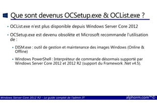 Windows Server Core 2012 R2 - Le guide complet de l'admin IT alphorm.com™©
Que sont devenus OCSetup.exe & OCList.exe ?
• OCList.exe n’est plus disponible depuis Windows Server Core 2012
• OCSetup.exe est devenu obsolète et Microsoft recommande l’utilisation
de :
DISM.exe : outil de gestion et maintenance des images Windows (Online &
Offline)
Windows PowerShell : Interpréteur de commande désormais supporté par
Windows Server Core 2012 et 2012 R2 (support du Framework .Net v4.5).
 