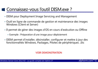 Windows Server Core 2012 R2 - Le guide complet de l'admin IT alphorm.com™©
Connaissez-vous l’outil DISM.exe ?
• DISM pour Deployment Image Servicing and Management
• Outil en ligne de commande de gestion et maintenance des images
Windows (Client et Server)
• Il permet de gérer des images d’OS en cours d’exécution ou Offline
Exemple : Préparation d’une image pour déploiement
• DISM permet d’installer, désinstaller, configurer et mettre à jour des
fonctionnalités Windows, Packages, Pilotes de périphériques ..Etc
VOIR DEMONSTRATIONVOIR DEMONSTRATIONVOIR DEMONSTRATIONVOIR DEMONSTRATION
 