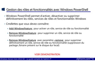 Windows Server Core 2012 R2 - Le guide complet de l'admin IT alphorm.com™©
Gestion des rôles et fonctionnalités avec Windows PowerShell
• Windows PowerShell permet d’activer, désactiver ou supprimer
définitivement les rôles, services de rôles et fonctionnalités Windows
• Cmdlettes que vous devez connaître:
AddAddAddAdd----WindowsFeatureWindowsFeatureWindowsFeatureWindowsFeature : pour activer un rôle, service de rôle ou fonctionnalité
RemoveRemoveRemoveRemove----WindowsFeatureWindowsFeatureWindowsFeatureWindowsFeature : pour supprimer un rôle, service de rôle ou
fonctionnalité
RemoveRemoveRemoveRemove----WindowsFeatureWindowsFeatureWindowsFeatureWindowsFeature avec paramètre ––––removeremoveremoveremove : pour supprimer
définitivement un rôle, service de rôle ou fonctionnalité (suppression du
package /binaire présent sur le disque dur local)
VOIR DEMONSTRATIONVOIR DEMONSTRATIONVOIR DEMONSTRATIONVOIR DEMONSTRATION
 