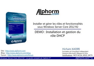 Windows Server Core 2012 R2 - Le guide complet de l'admin IT alphorm.com™©
Site : http://www.alphorm.com
Blog : http://www.alphorm.com/blog
Forum : http://www.alphorm.com/forum
Hicham KADIRI
Formateur et Consultant indépendant
Solutions Microsoft, VMware et Citrix
Certifications : MCP, MCSA, MSCE, MCTS
Installer et gérer les rôles et fonctionnalités
sous Windows Server Core 2012 R2
DEMO : Installation et gestion du
rôle DHCP
 
