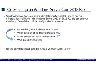 Windows Server Core 2012 R2 - Le guide complet de l'admin IT alphorm.com™©
Qu’est-ce qu’un Windows Server Core 2012 R2?
• Windows Server Core (ou option d’installation Minimale) est une option
d’installation « allégée » de Windows Server 2012 et 2012 R2, elle est pourvue
d’options d’installations et de configurations minimales.
Pas de GUI (Graphical User Interface)
Moins de rôles et de fonctionnalités
Moins de gestion et de maintenance
MAISMAISMAISMAIS plus de sécurité ☺
• Option d’installation disponible depuis Windows 2008 Server
 