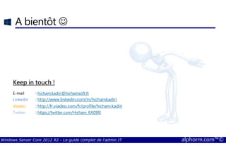 Windows Server Core 2012 R2 - Le guide complet de l'admin IT alphorm.com™©
A bientôt ☺
Keep in touch !Keep in touch !Keep in touch !Keep in touch !
E-mail : hicham.kadiri@hichamsoft.fr
Linkedin : http://www.linkedin.com/in/hichamkadiri
Viadeo : http://fr.viadeo.com/fr/profile/hicham.kadiri
Twitter : https://twitter.com/Hicham_KADIRI
 