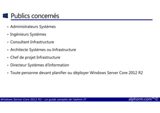 Windows Server Core 2012 R2 - Le guide complet de l'admin IT alphorm.com™©
Publics concernés
• Administrateurs Systèmes
• Ingénieurs Systèmes
• Consultant Infrastructure
• Architecte Systèmes ou Infrastructure
• Chef de projet Infrastructure
• Directeur Systèmes d’Information
• Toute personne devant planifier ou déployer Windows Server Core 2012 R2
 