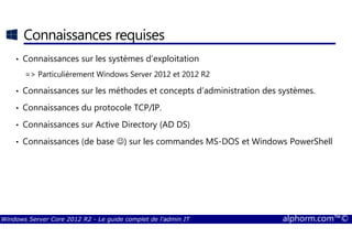 Windows Server Core 2012 R2 - Le guide complet de l'admin IT alphorm.com™©
Connaissances requises
• Connaissances sur les systèmes d’exploitation
=> Particulièrement Windows Server 2012 et 2012 R2
• Connaissances sur les méthodes et concepts d’administration des systèmes.
• Connaissances du protocole TCP/IP.
• Connaissances sur Active Directory (AD DS)
• Connaissances (de base ☺) sur les commandes MS-DOS et Windows PowerShell
 
