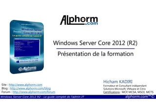 Windows Server Core 2012 R2 - Le guide complet de l'admin IT alphorm.com™©
Site : http://www.alphorm.com
Blog : http://www.alphorm.com/blog
Forum : http://www.alphorm.com/forum
Hicham KADIRI
Formateur et Consultant indépendant
Solutions Microsoft, VMware et Citrix
Certifications : MCP, MCSA, MSCE, MCTS
Windows Server Core 2012 (R2)
Présentation de la formation
 