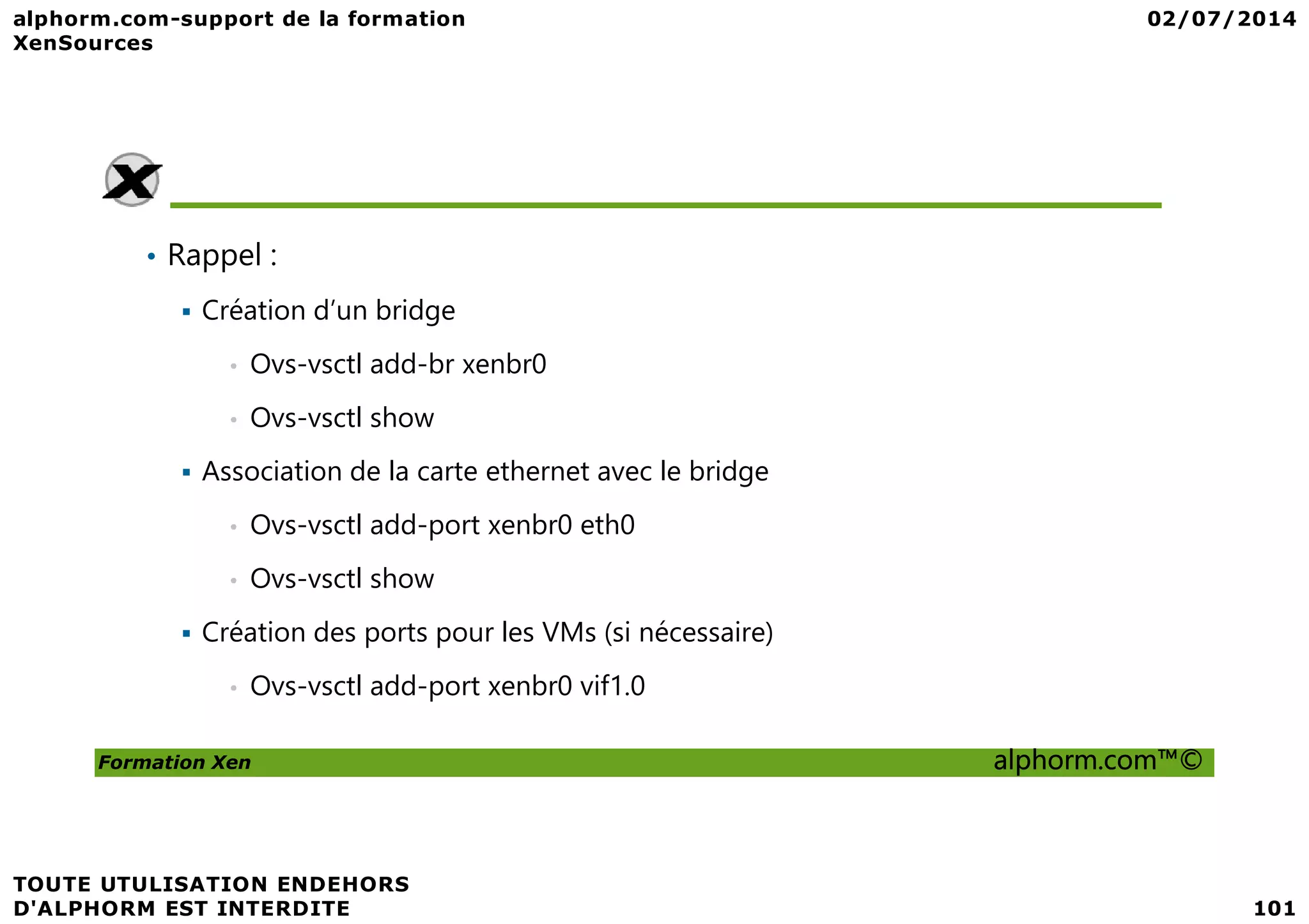 • Rappel : Création d’un bridge • Ovs-vsctl add-br xenbr0 • Ovs-vsctl show Association de la carte ethernet avec le bridge Formation Xen alphorm.com™© Association de la carte ethernet avec le bridge • Ovs-vsctl add-port xenbr0 eth0 • Ovs-vsctl show Création des ports pour les VMs (si nécessaire) • Ovs-vsctl add-port xenbr0 vif1.0 