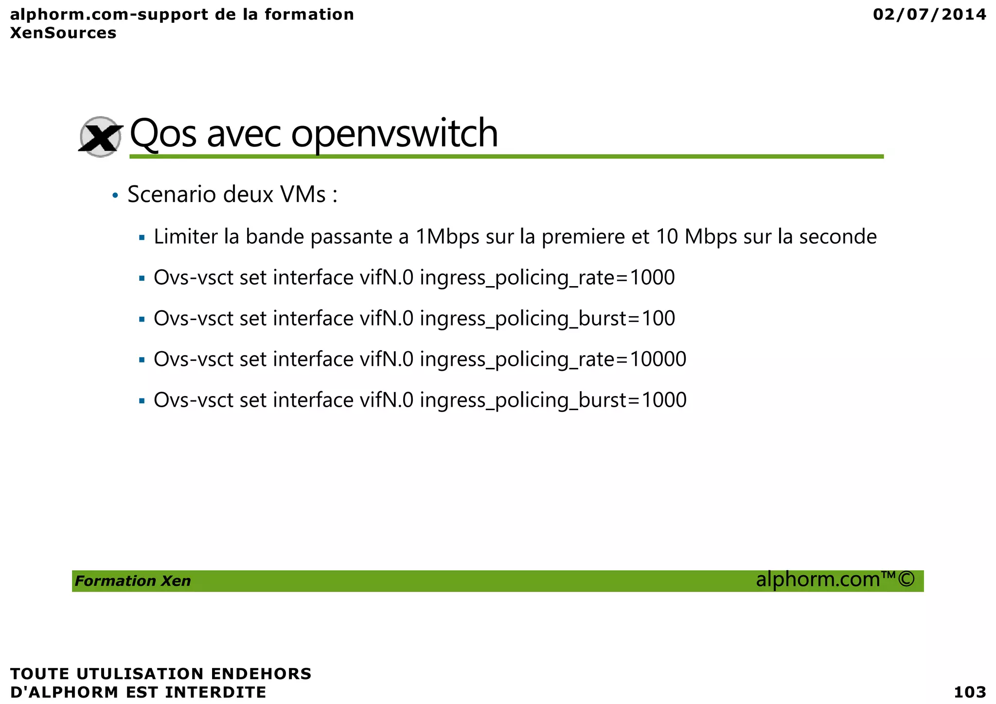 Qos avec openvswitch • Scenario deux VMs : Limiter la bande passante a 1Mbps sur la premiere et 10 Mbps sur la seconde Ovs-vsct set interface vifN.0 ingress_policing_rate=1000 Ovs-vsct set interface vifN.0 ingress_policing_burst=100 Ovs-vsct set interface vifN.0 ingress_policing_rate=10000 Formation Xen alphorm.com™© Ovs-vsct set interface vifN.0 ingress_policing_rate=10000 Ovs-vsct set interface vifN.0 ingress_policing_burst=1000 