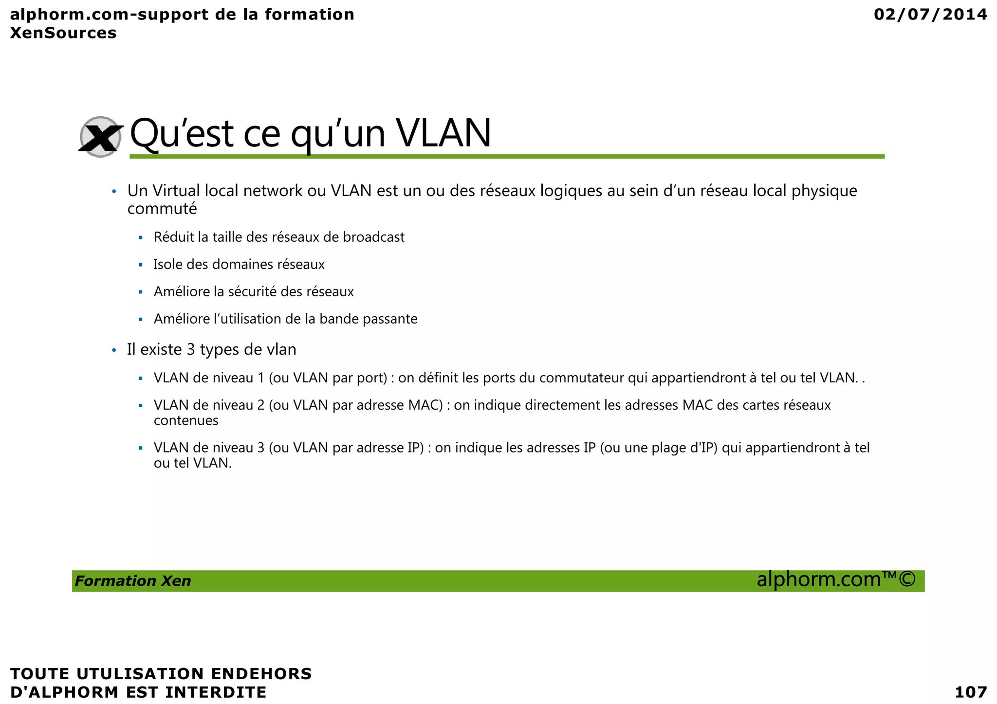 Qu’est ce qu’un VLAN • Un Virtual local network ou VLAN est un ou des réseaux logiques au sein d’un réseau local physique commuté Réduit la taille des réseaux de broadcast Isole des domaines réseaux Améliore la sécurité des réseaux Améliore l’utilisation de la bande passante • Il existe 3 types de vlan Formation Xen alphorm.com™© • Il existe 3 types de vlan VLAN de niveau 1 (ou VLAN par port) : on définit les ports du commutateur qui appartiendront à tel ou tel VLAN. . VLAN de niveau 2 (ou VLAN par adresse MAC) : on indique directement les adresses MAC des cartes réseaux contenues VLAN de niveau 3 (ou VLAN par adresse IP) : on indique les adresses IP (ou une plage d'IP) qui appartiendront à tel ou tel VLAN. 