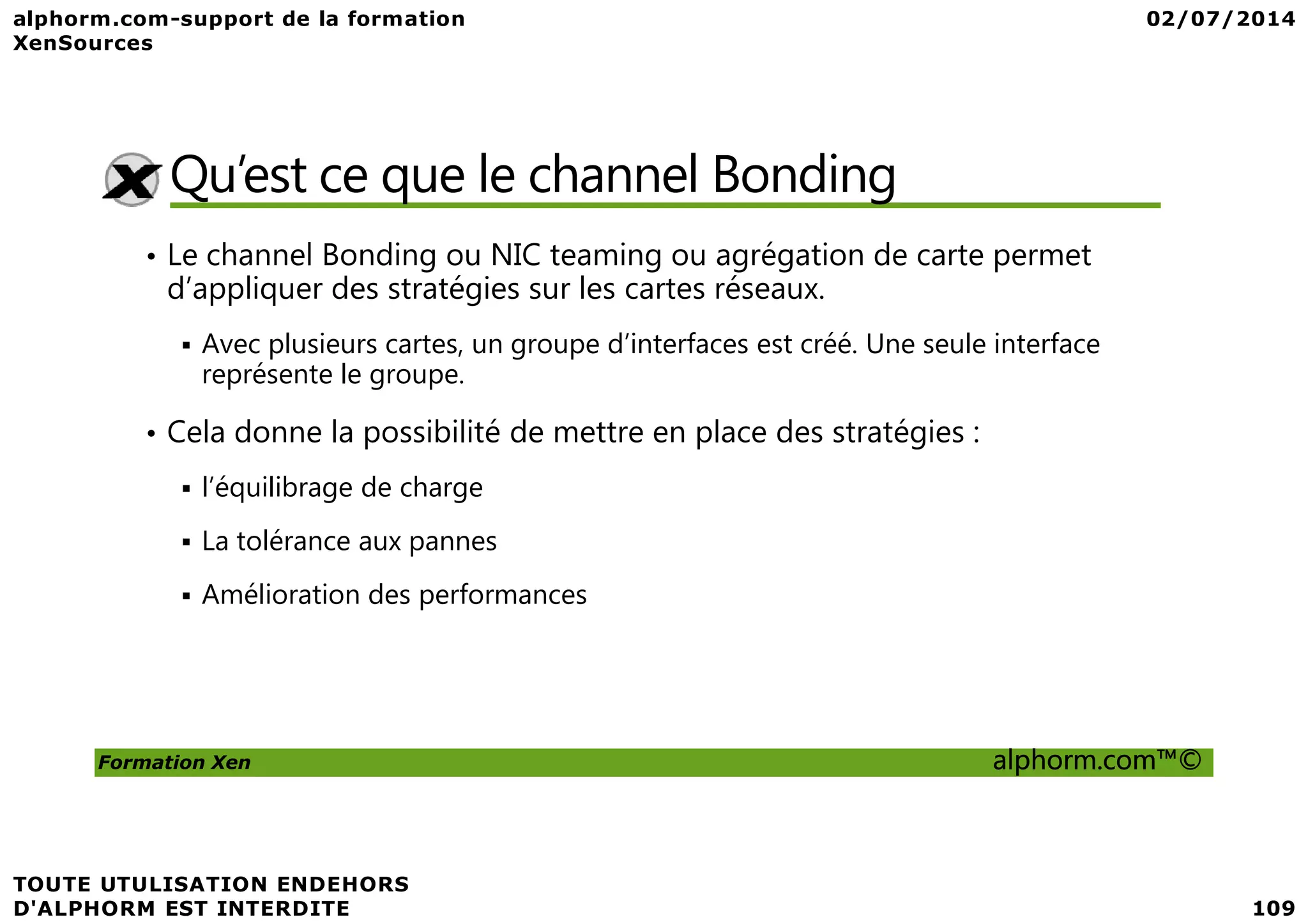 Qu’est ce que le channel Bonding • Le channel Bonding ou NIC teaming ou agrégation de carte permet d’appliquer des stratégies sur les cartes réseaux. Avec plusieurs cartes, un groupe d’interfaces est créé. Une seule interface représente le groupe. • Cela donne la possibilité de mettre en place des stratégies : Formation Xen alphorm.com™© l’équilibrage de charge La tolérance aux pannes Amélioration des performances 