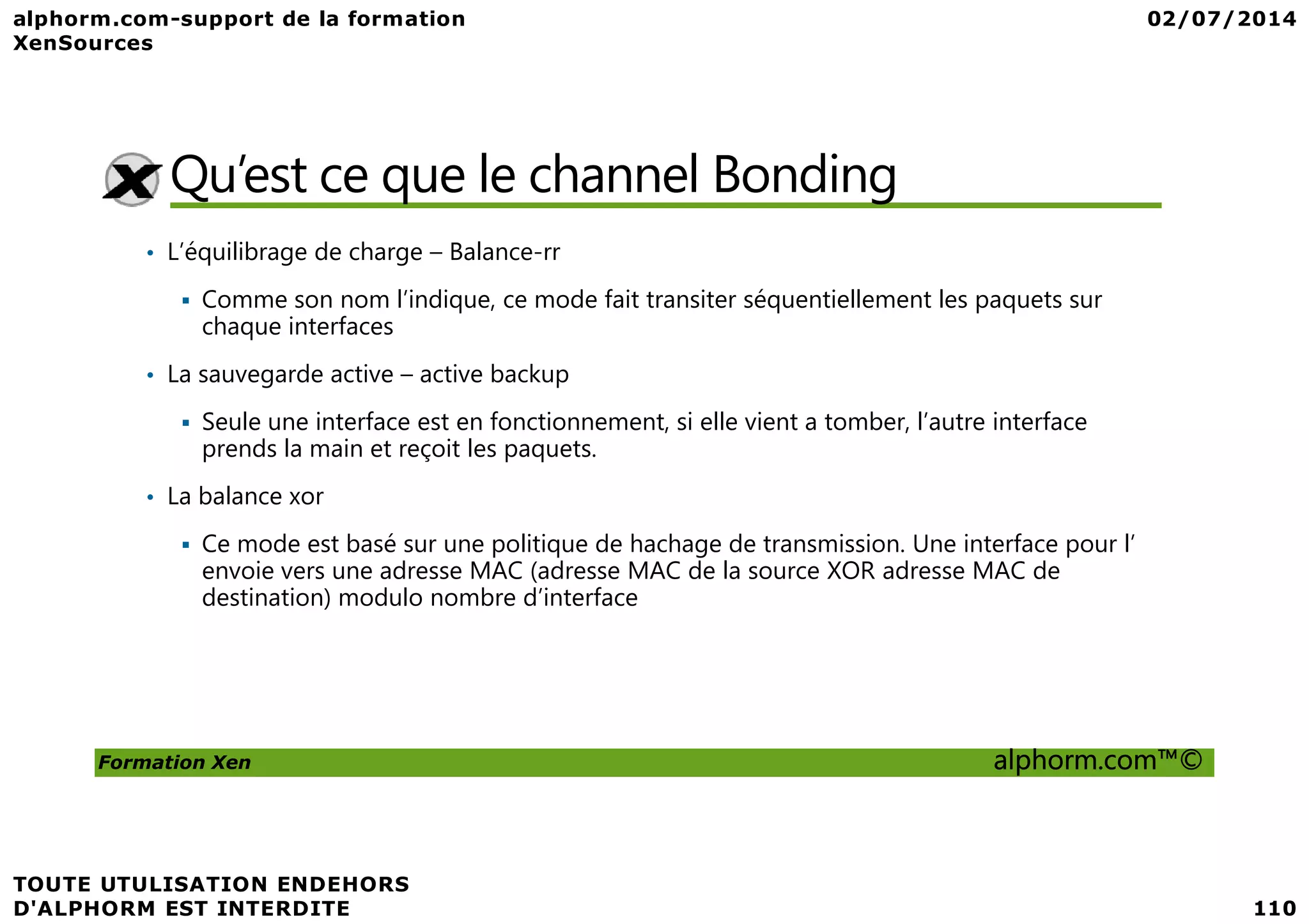 Qu’est ce que le channel Bonding • L’équilibrage de charge – Balance-rr Comme son nom l’indique, ce mode fait transiter séquentiellement les paquets sur chaque interfaces • La sauvegarde active – active backup Seule une interface est en fonctionnement, si elle vient a tomber, l’autre interface prends la main et reçoit les paquets. Formation Xen alphorm.com™© prends la main et reçoit les paquets. • La balance xor Ce mode est basé sur une politique de hachage de transmission. Une interface pour l’ envoie vers une adresse MAC (adresse MAC de la source XOR adresse MAC de destination) modulo nombre d’interface 