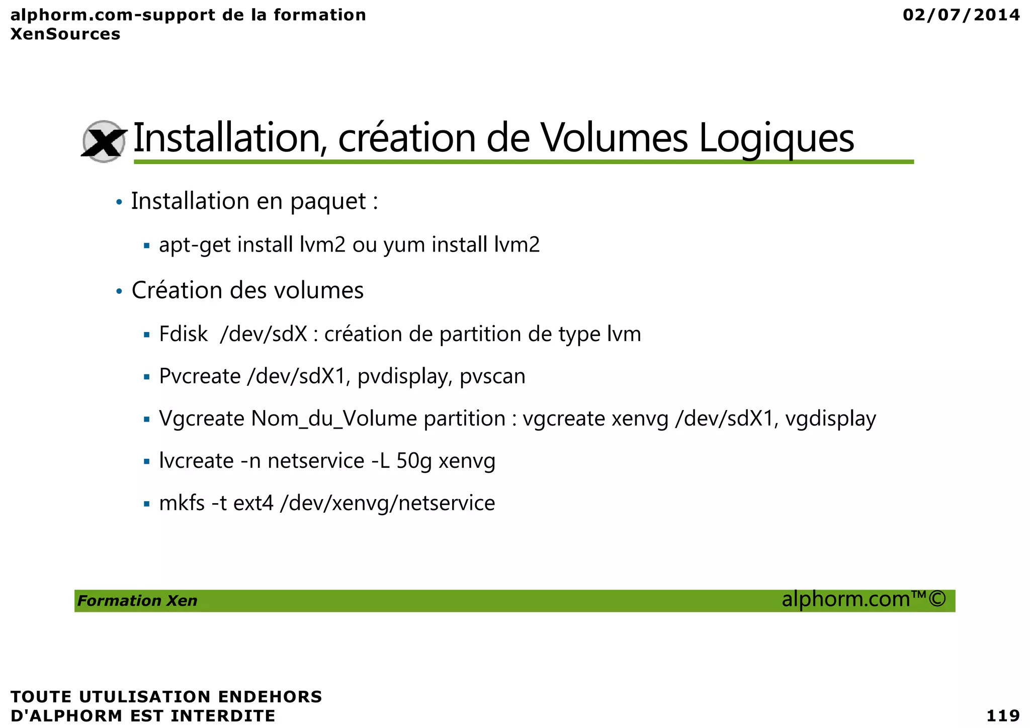 Installation, création de Volumes Logiques • Installation en paquet : apt-get install lvm2 ou yum install lvm2 • Création des volumes Fdisk /dev/sdX : création de partition de type lvm Pvcreate /dev/sdX1, pvdisplay, pvscan Formation Xen alphorm.com™© Pvcreate /dev/sdX1, pvdisplay, pvscan Vgcreate Nom_du_Volume partition : vgcreate xenvg /dev/sdX1, vgdisplay lvcreate -n netservice -L 50g xenvg mkfs -t ext4 /dev/xenvg/netservice 