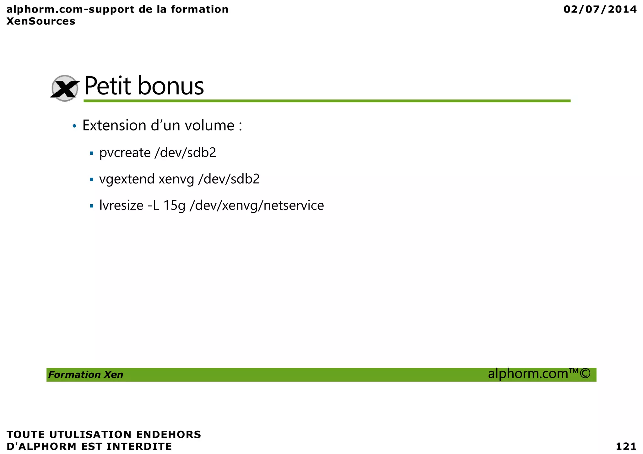 Petit bonus • Extension d’un volume : pvcreate /dev/sdb2 vgextend xenvg /dev/sdb2 lvresize -L 15g /dev/xenvg/netservice Formation Xen alphorm.com™© 
