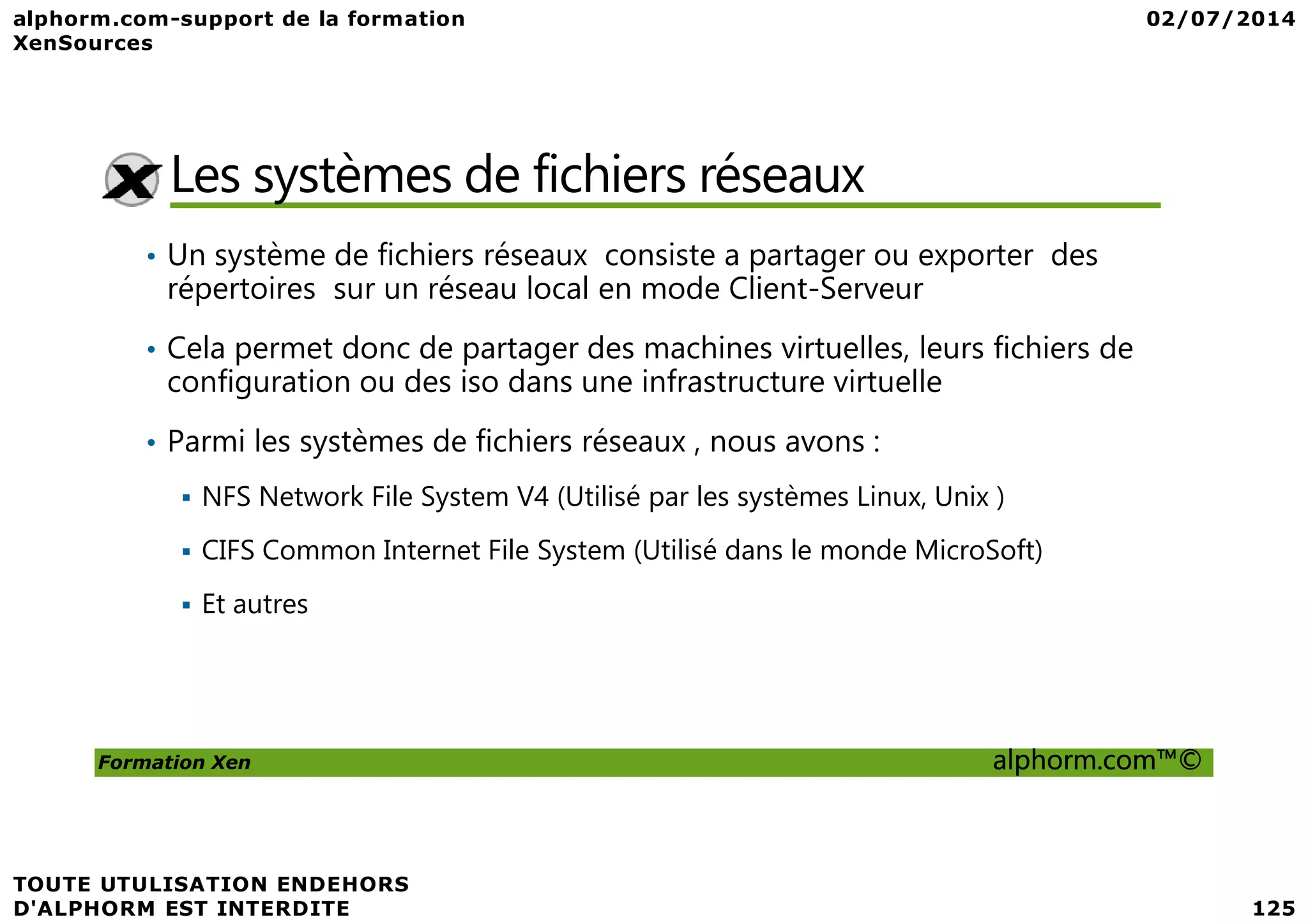 Les systèmes de fichiers réseaux • Un système de fichiers réseaux consiste a partager ou exporter des répertoires sur un réseau local en mode Client-Serveur • Cela permet donc de partager des machines virtuelles, leurs fichiers de configuration ou des iso dans une infrastructure virtuelle • Parmi les systèmes de fichiers réseaux , nous avons : Formation Xen alphorm.com™© NFS Network File System V4 (Utilisé par les systèmes Linux, Unix ) CIFS Common Internet File System (Utilisé dans le monde MicroSoft) Et autres 
