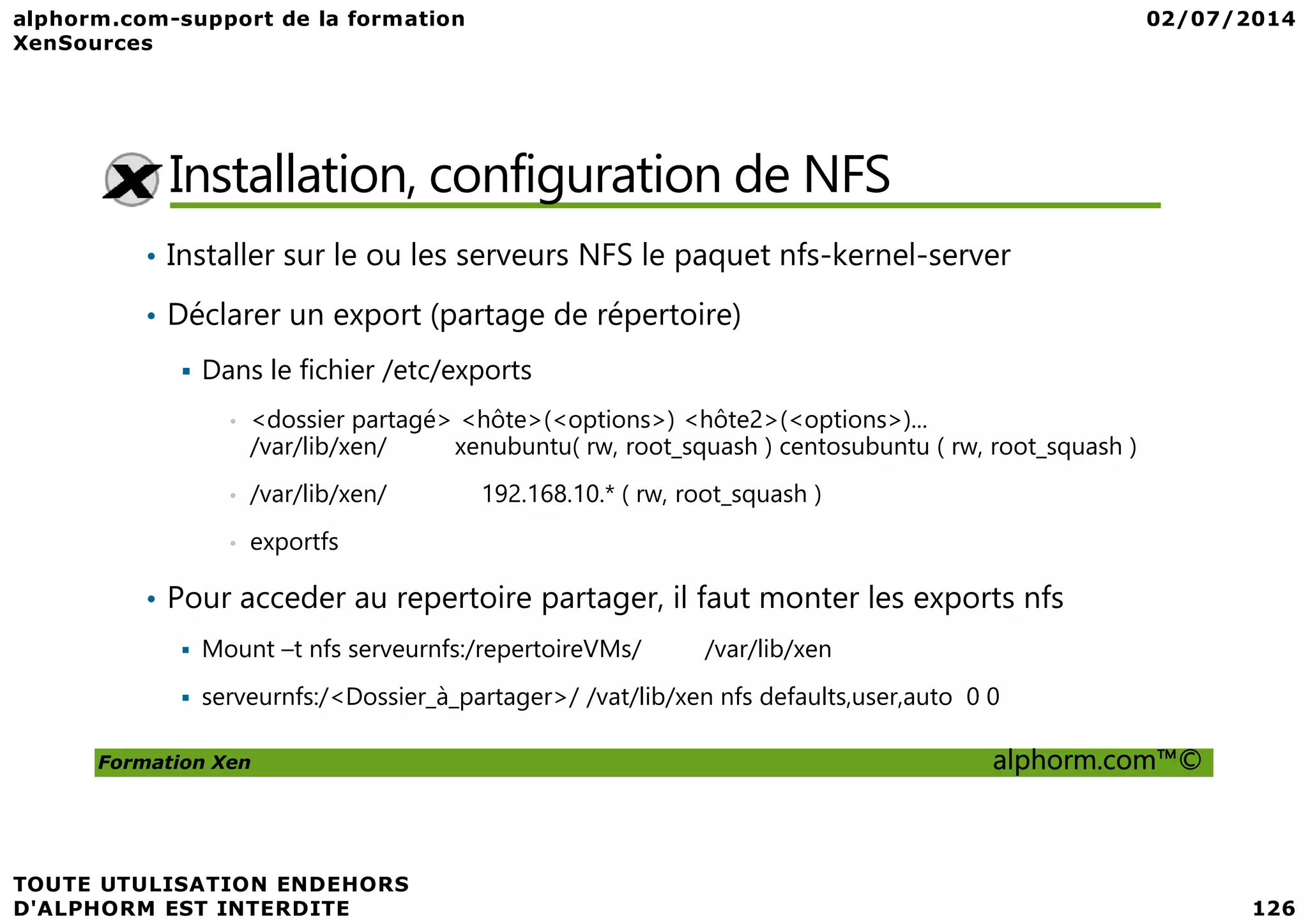 Installation, configuration de NFS • Installer sur le ou les serveurs NFS le paquet nfs-kernel-server • Déclarer un export (partage de répertoire) Dans le fichier /etc/exports • <dossier partagé> <hôte>(<options>) <hôte2>(<options>)... /var/lib/xen/ xenubuntu( rw, root_squash ) centosubuntu ( rw, root_squash ) Formation Xen alphorm.com™© • /var/lib/xen/ 192.168.10.* ( rw, root_squash ) • exportfs • Pour acceder au repertoire partager, il faut monter les exports nfs Mount –t nfs serveurnfs:/repertoireVMs/ /var/lib/xen serveurnfs:/<Dossier_à_partager>/ /vat/lib/xen nfs defaults,user,auto 0 0 