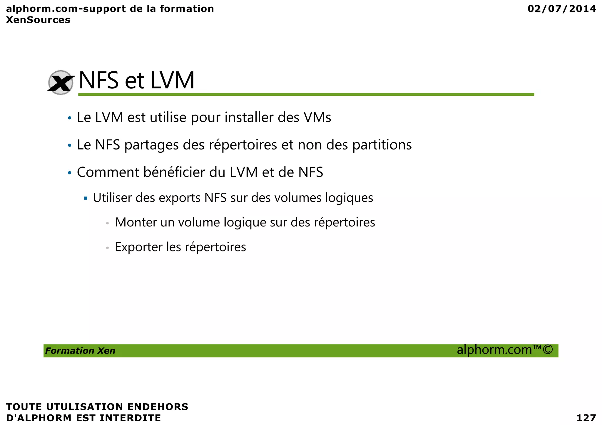 NFS et LVM • Le LVM est utilise pour installer des VMs • Le NFS partages des répertoires et non des partitions • Comment bénéficier du LVM et de NFS Utiliser des exports NFS sur des volumes logiques Formation Xen alphorm.com™© • Monter un volume logique sur des répertoires • Exporter les répertoires 