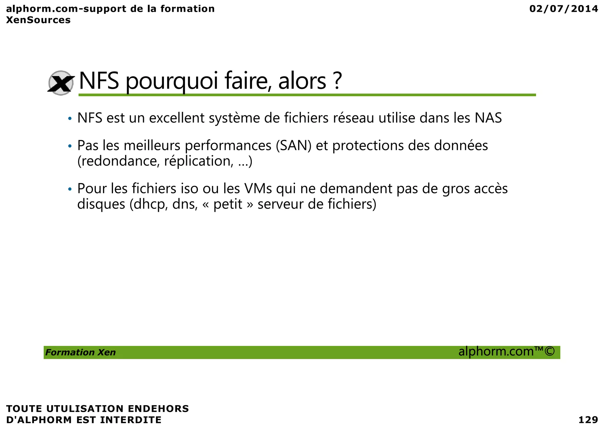 NFS pourquoi faire, alors ? • NFS est un excellent système de fichiers réseau utilise dans les NAS • Pas les meilleurs performances (SAN) et protections des données (redondance, réplication, …) • Pour les fichiers iso ou les VMs qui ne demandent pas de gros accès disques (dhcp, dns, « petit » serveur de fichiers) Formation Xen alphorm.com™© 