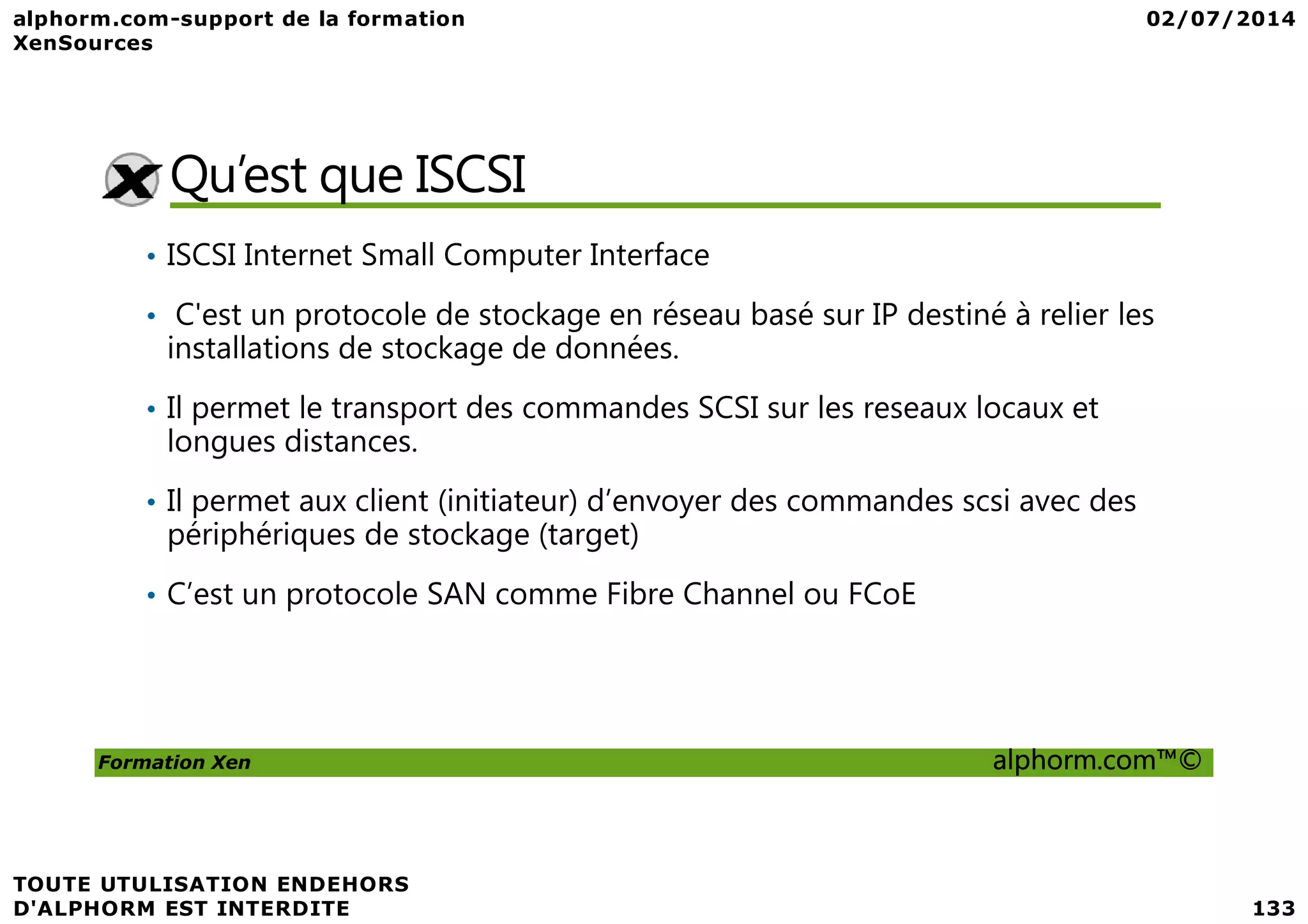Qu’est que ISCSI • ISCSI Internet Small Computer Interface • C'est un protocole de stockage en réseau basé sur IP destiné à relier les installations de stockage de données. • Il permet le transport des commandes SCSI sur les reseaux locaux et longues distances. Formation Xen alphorm.com™© • Il permet aux client (initiateur) d’envoyer des commandes scsi avec des périphériques de stockage (target) • C’est un protocole SAN comme Fibre Channel ou FCoE 