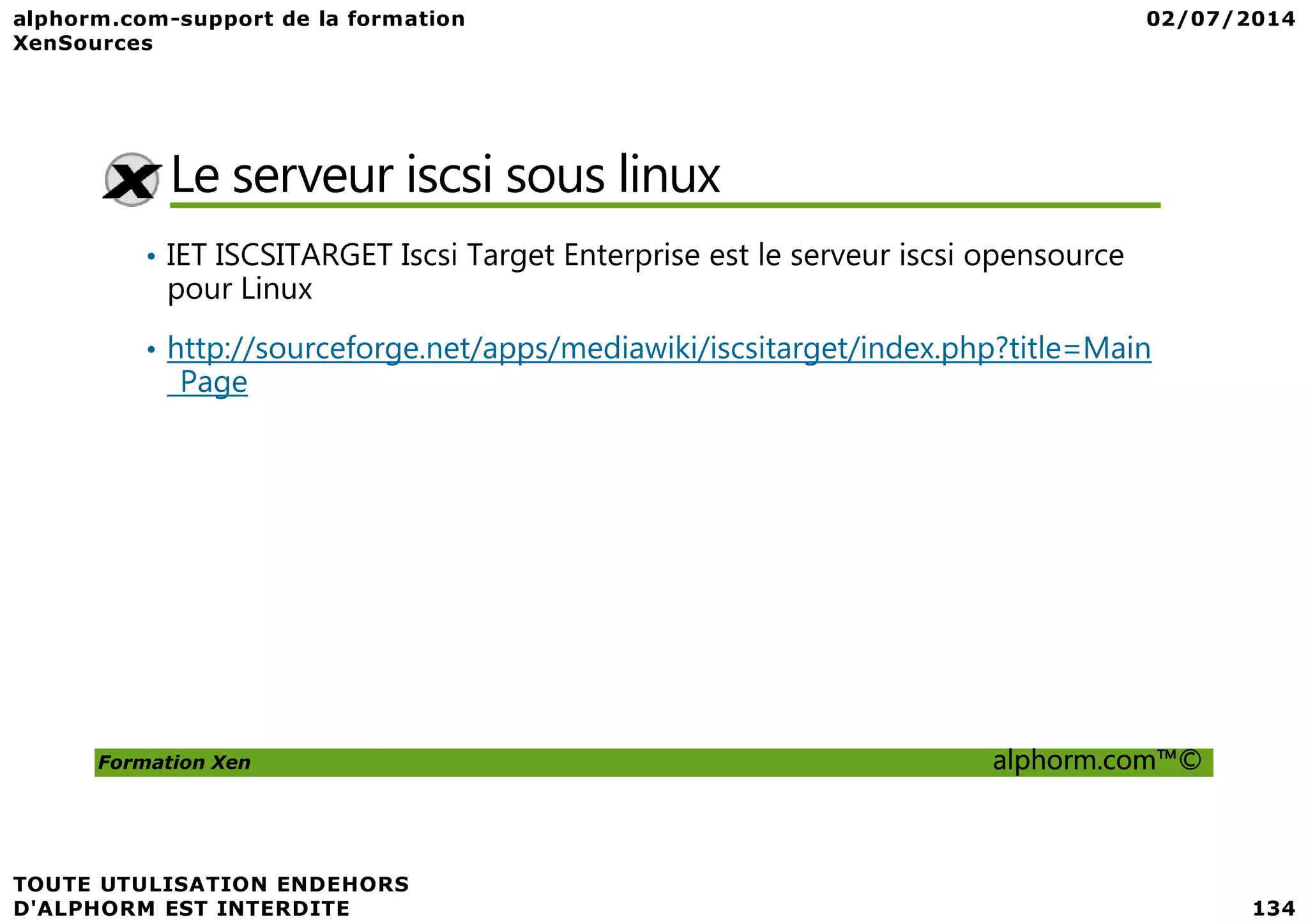 Le serveur iscsi sous linux • IET ISCSITARGET Iscsi Target Enterprise est le serveur iscsi opensource pour Linux • http://sourceforge.net/apps/mediawiki/iscsitarget/index.php?title=Main _Page Formation Xen alphorm.com™© 