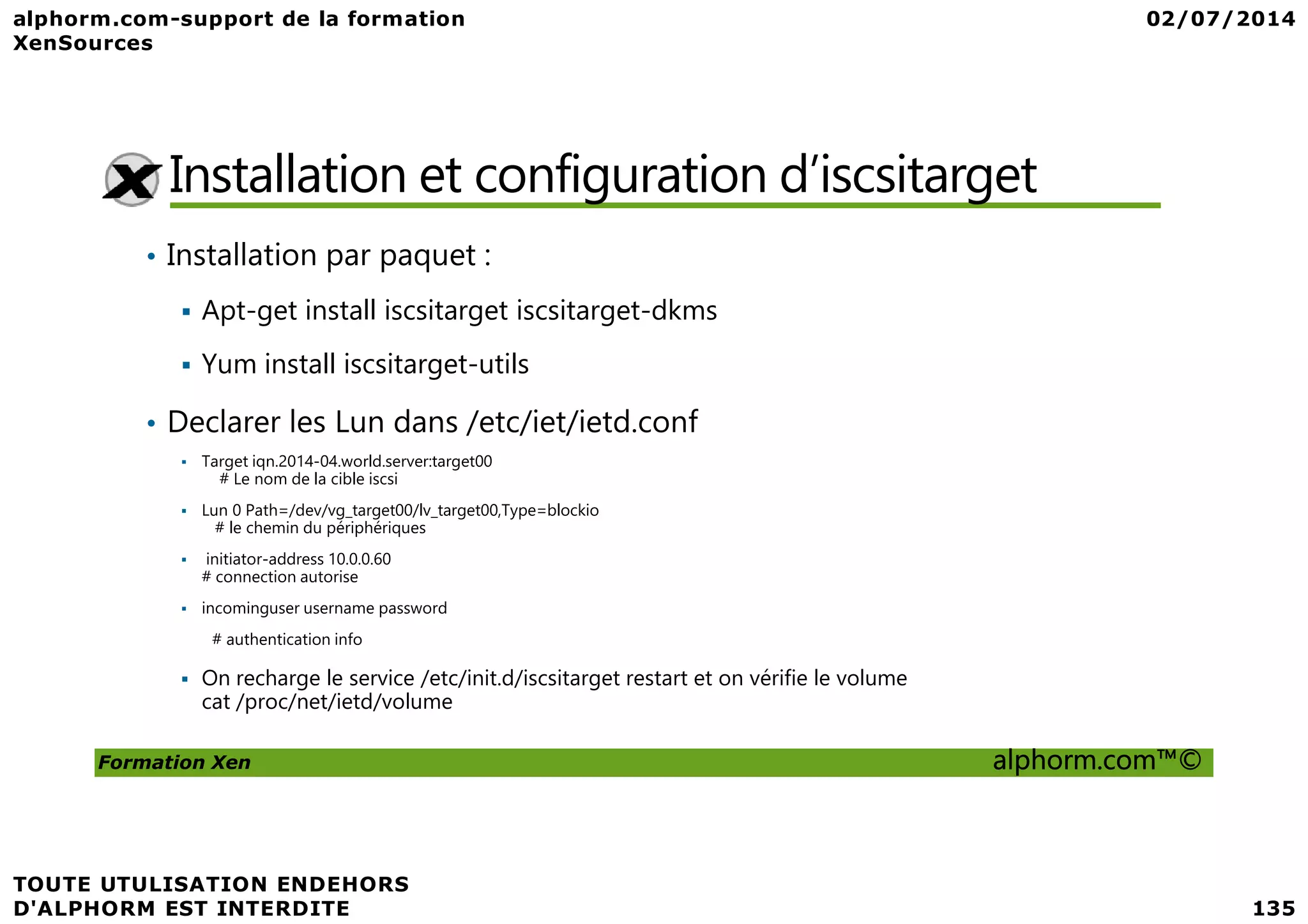 Installation et configuration d’iscsitarget • Installation par paquet : Apt-get install iscsitarget iscsitarget-dkms Yum install iscsitarget-utils • Declarer les Lun dans /etc/iet/ietd.conf Target iqn.2014-04.world.server:target00 Formation Xen alphorm.com™© Target iqn.2014-04.world.server:target00 # Le nom de la cible iscsi Lun 0 Path=/dev/vg_target00/lv_target00,Type=blockio # le chemin du périphériques initiator-address 10.0.0.60 # connection autorise incominguser username password # authentication info On recharge le service /etc/init.d/iscsitarget restart et on vérifie le volume cat /proc/net/ietd/volume 