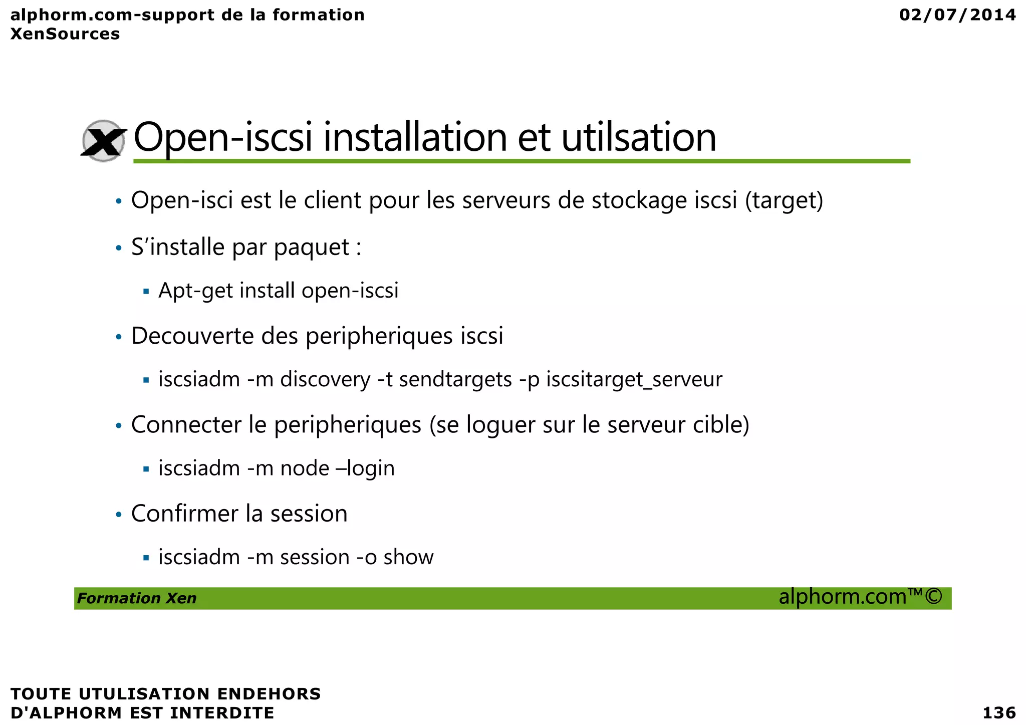 Open-iscsi installation et utilsation • Open-isci est le client pour les serveurs de stockage iscsi (target) • S’installe par paquet : Apt-get install open-iscsi • Decouverte des peripheriques iscsi Formation Xen alphorm.com™© iscsiadm -m discovery -t sendtargets -p iscsitarget_serveur • Connecter le peripheriques (se loguer sur le serveur cible) iscsiadm -m node –login • Confirmer la session iscsiadm -m session -o show 