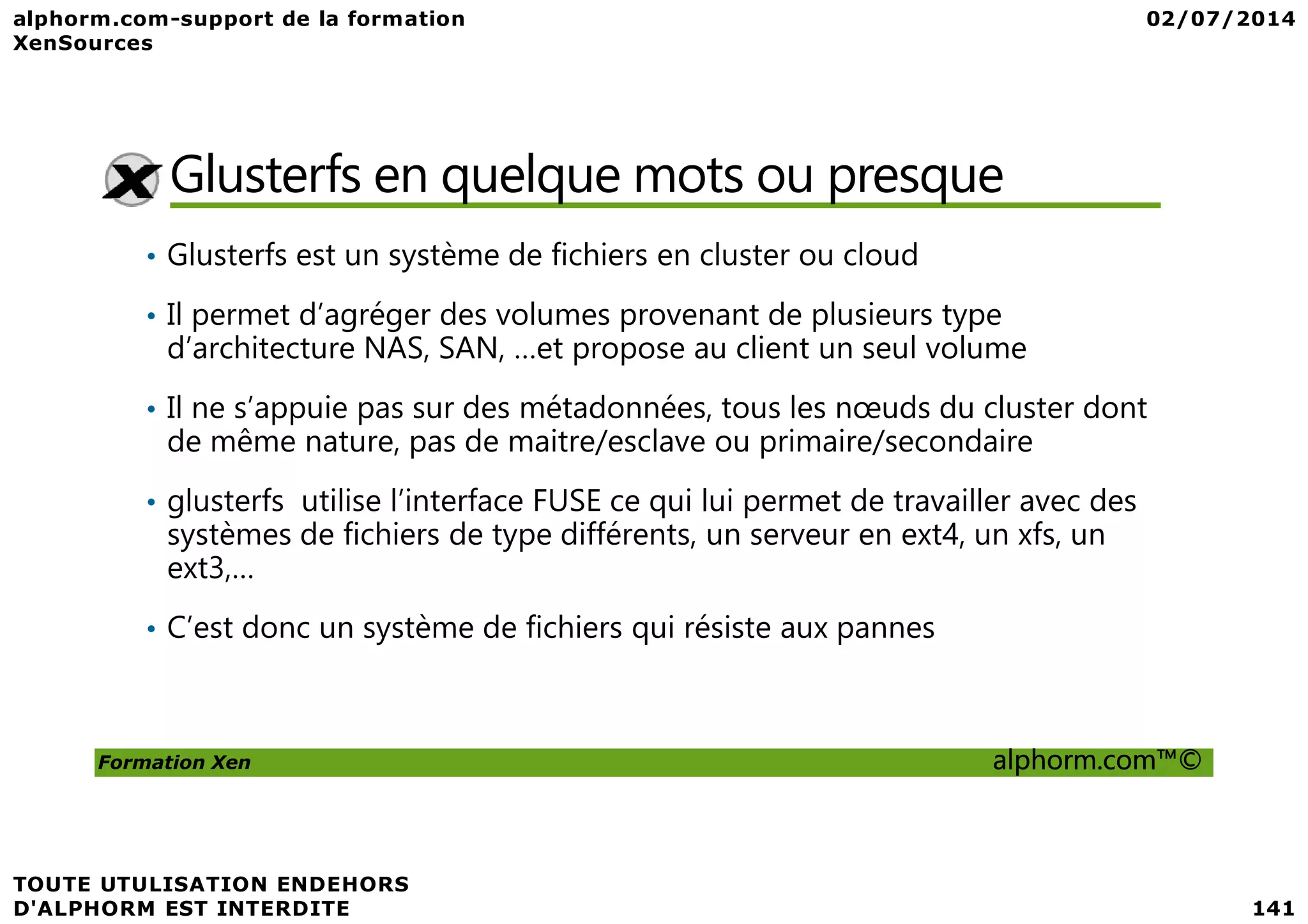 Glusterfs en quelque mots ou presque • Glusterfs est un système de fichiers en cluster ou cloud • Il permet d’agréger des volumes provenant de plusieurs type d’architecture NAS, SAN, …et propose au client un seul volume • Il ne s’appuie pas sur des métadonnées, tous les nœuds du cluster dont de même nature, pas de maitre/esclave ou primaire/secondaire Formation Xen alphorm.com™© • glusterfs utilise l’interface FUSE ce qui lui permet de travailler avec des systèmes de fichiers de type différents, un serveur en ext4, un xfs, un ext3,… • C’est donc un système de fichiers qui résiste aux pannes 