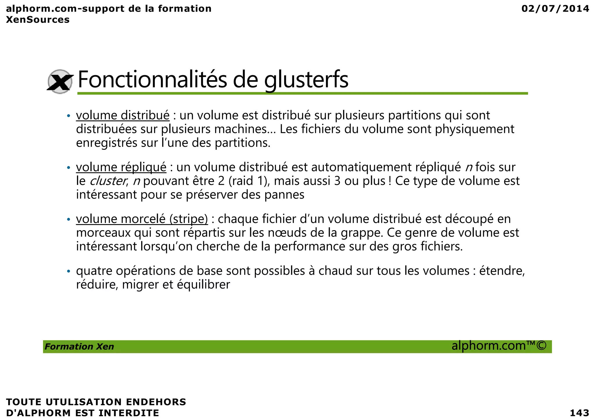 Fonctionnalités de glusterfs • volume distribué : un volume est distribué sur plusieurs partitions qui sont distribuées sur plusieurs machines… Les fichiers du volume sont physiquement enregistrés sur l’une des partitions. • volume répliqué : un volume distribué est automatiquement répliqué n fois sur le cluster, n pouvant être 2 (raid 1), mais aussi 3 ou plus ! Ce type de volume est intéressant pour se préserver des pannes volume morcelé (stripe) : chaque fichier d’un volume distribué est découpé en Formation Xen alphorm.com™© • volume morcelé (stripe) : chaque fichier d’un volume distribué est découpé en morceaux qui sont répartis sur les nœuds de la grappe. Ce genre de volume est intéressant lorsqu’on cherche de la performance sur des gros fichiers. • quatre opérations de base sont possibles à chaud sur tous les volumes : étendre, réduire, migrer et équilibrer 
