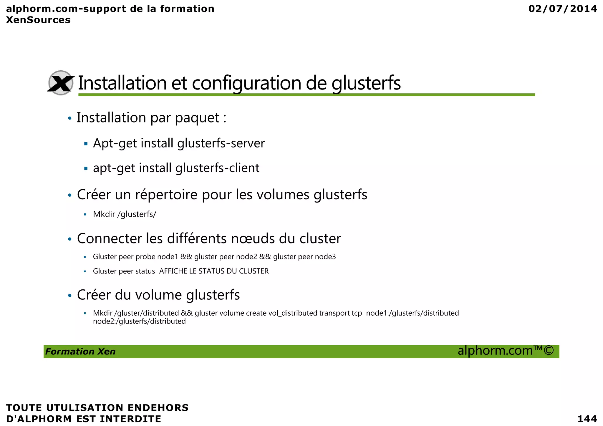 Installation et configuration de glusterfs • Installation par paquet : Apt-get install glusterfs-server apt-get install glusterfs-client • Créer un répertoire pour les volumes glusterfs Mkdir /glusterfs/ Formation Xen alphorm.com™© Mkdir /glusterfs/ • Connecter les différents nœuds du cluster Gluster peer probe node1 && gluster peer node2 && gluster peer node3 Gluster peer status AFFICHE LE STATUS DU CLUSTER • Créer du volume glusterfs Mkdir /gluster/distributed && gluster volume create vol_distributed transport tcp node1:/glusterfs/distributed node2:/glusterfs/distributed 