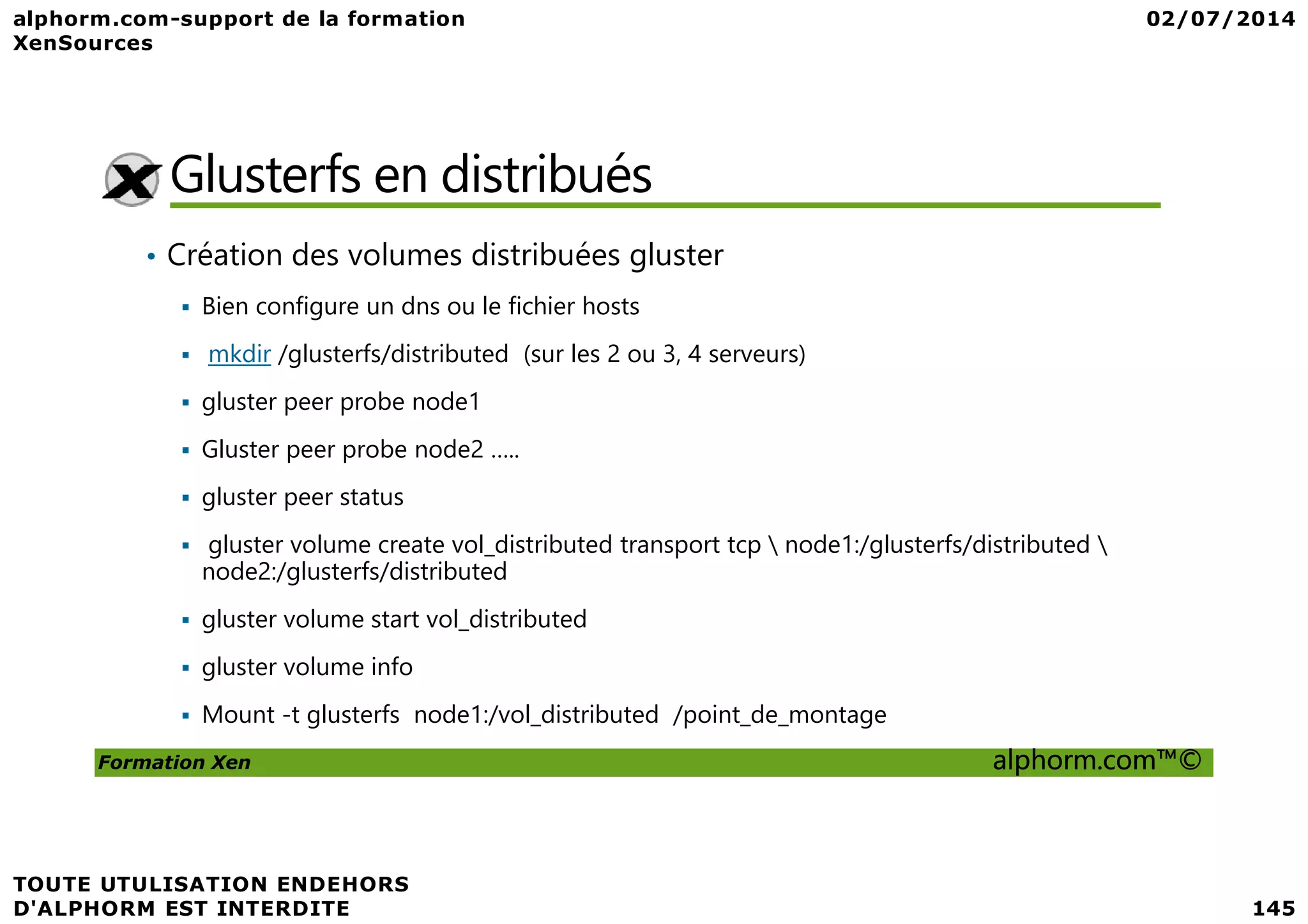 Glusterfs en distribués • Création des volumes distribuées gluster Bien configure un dns ou le fichier hosts mkdir /glusterfs/distributed (sur les 2 ou 3, 4 serveurs) gluster peer probe node1 Gluster peer probe node2 ….. Formation Xen alphorm.com™© Gluster peer probe node2 ….. gluster peer status gluster volume create vol_distributed transport tcp node1:/glusterfs/distributed node2:/glusterfs/distributed gluster volume start vol_distributed gluster volume info Mount -t glusterfs node1:/vol_distributed /point_de_montage 