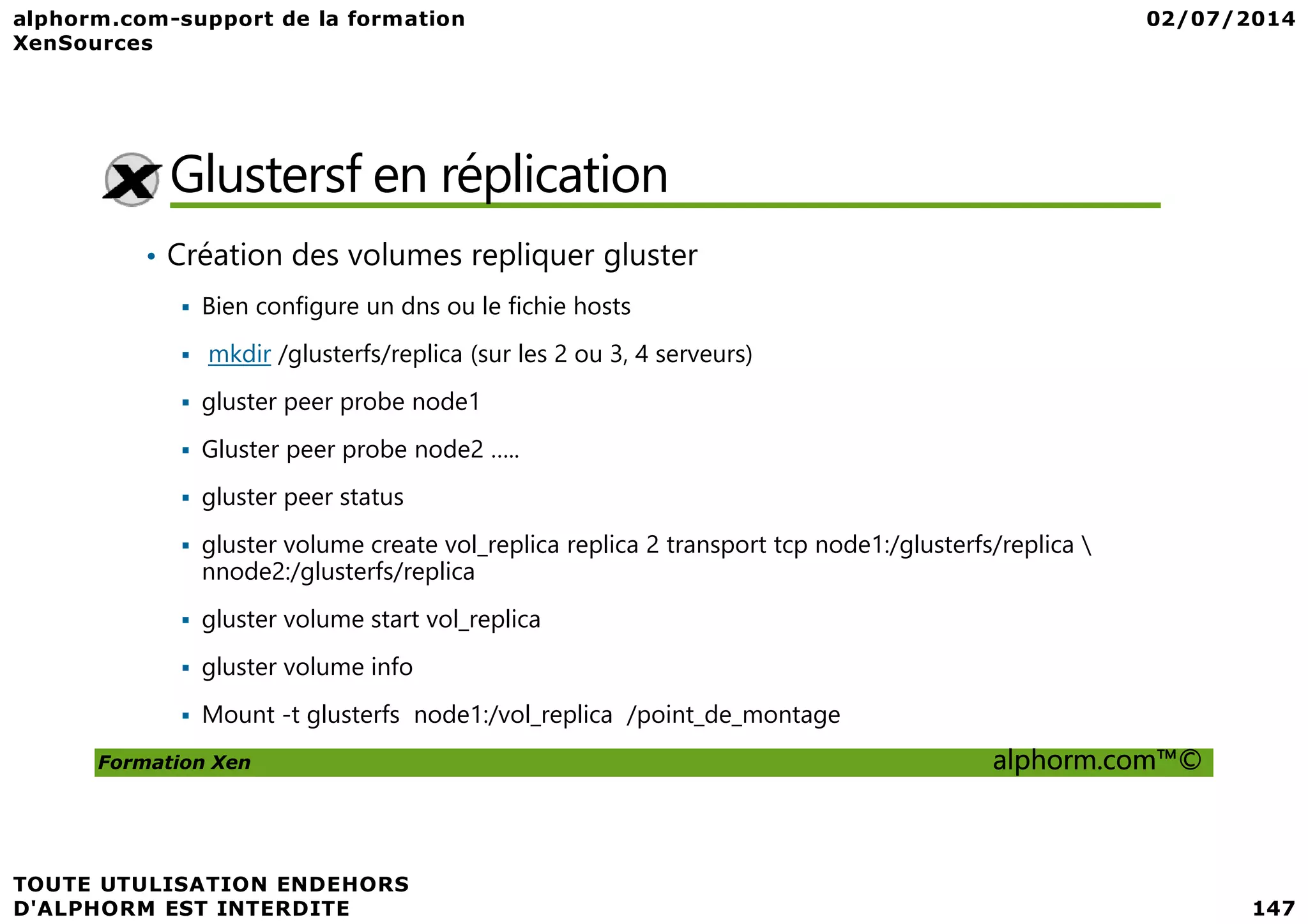 Glustersf en réplication • Création des volumes repliquer gluster Bien configure un dns ou le fichie hosts mkdir /glusterfs/replica (sur les 2 ou 3, 4 serveurs) gluster peer probe node1 Gluster peer probe node2 ….. Formation Xen alphorm.com™© Gluster peer probe node2 ….. gluster peer status gluster volume create vol_replica replica 2 transport tcp node1:/glusterfs/replica nnode2:/glusterfs/replica gluster volume start vol_replica gluster volume info Mount -t glusterfs node1:/vol_replica /point_de_montage 