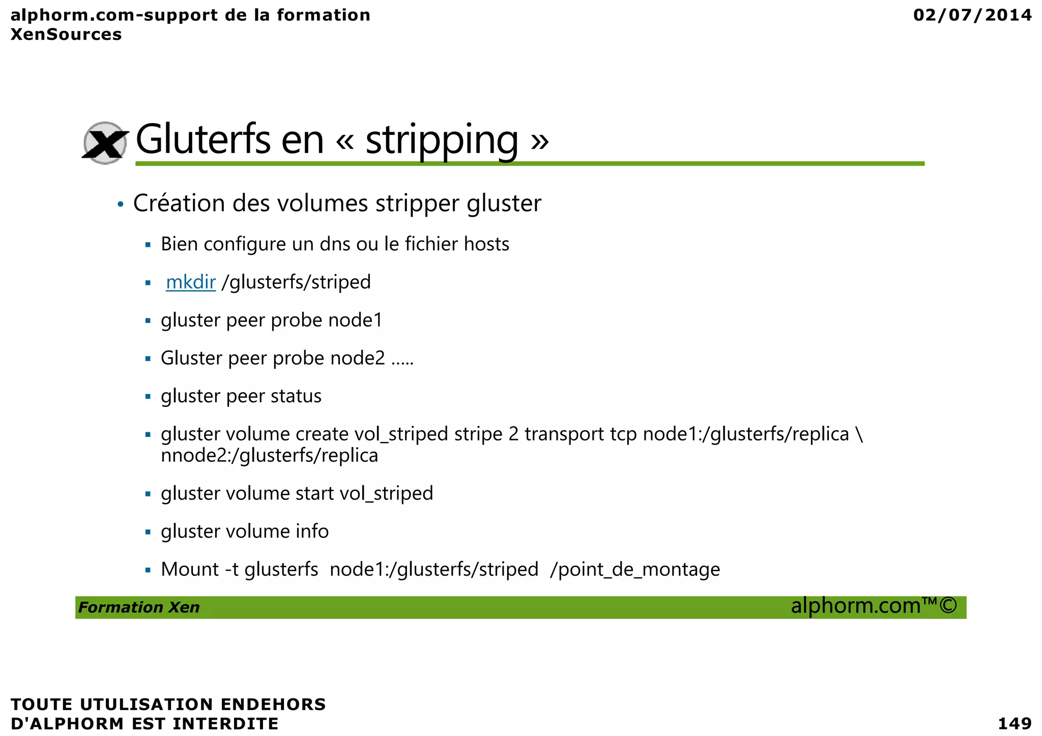 Gluterfs en « stripping » • Création des volumes stripper gluster Bien configure un dns ou le fichier hosts mkdir /glusterfs/striped gluster peer probe node1 Gluster peer probe node2 ….. Formation Xen alphorm.com™© Gluster peer probe node2 ….. gluster peer status gluster volume create vol_striped stripe 2 transport tcp node1:/glusterfs/replica nnode2:/glusterfs/replica gluster volume start vol_striped gluster volume info Mount -t glusterfs node1:/glusterfs/striped /point_de_montage 