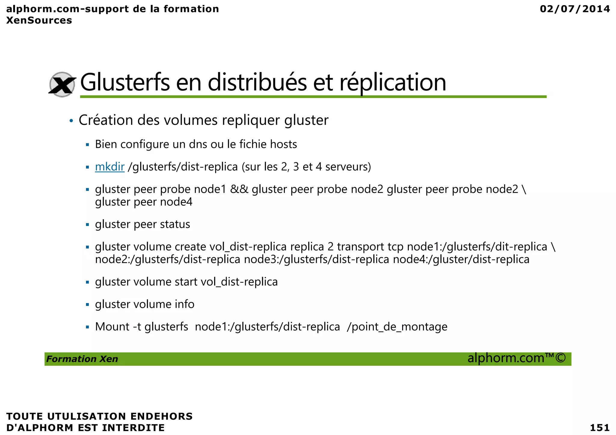 Glusterfs en distribués et réplication • Création des volumes repliquer gluster Bien configure un dns ou le fichie hosts mkdir /glusterfs/dist-replica (sur les 2, 3 et 4 serveurs) gluster peer probe node1 && gluster peer probe node2 gluster peer probe node2 gluster peer node4 gluster peer status Formation Xen alphorm.com™© gluster peer status gluster volume create vol_dist-replica replica 2 transport tcp node1:/glusterfs/dit-replica node2:/glusterfs/dist-replica node3:/glusterfs/dist-replica node4:/gluster/dist-replica gluster volume start vol_dist-replica gluster volume info Mount -t glusterfs node1:/glusterfs/dist-replica /point_de_montage 