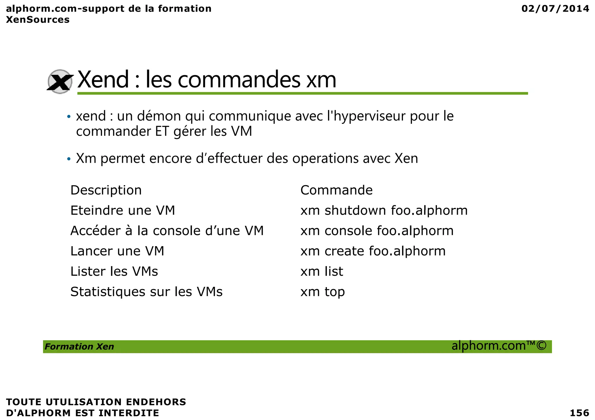 Xend : les commandes xm • xend : un démon qui communique avec l'hyperviseur pour le commander ET gérer les VM • Xm permet encore d’effectuer des operations avec Xen Description Commande Eteindre une VM xm shutdown foo.alphorm Formation Xen alphorm.com™© Eteindre une VM xm shutdown foo.alphorm Accéder à la console d’une VM xm console foo.alphorm Lancer une VM xm create foo.alphorm Lister les VMs xm list Statistiques sur les VMs xm top 