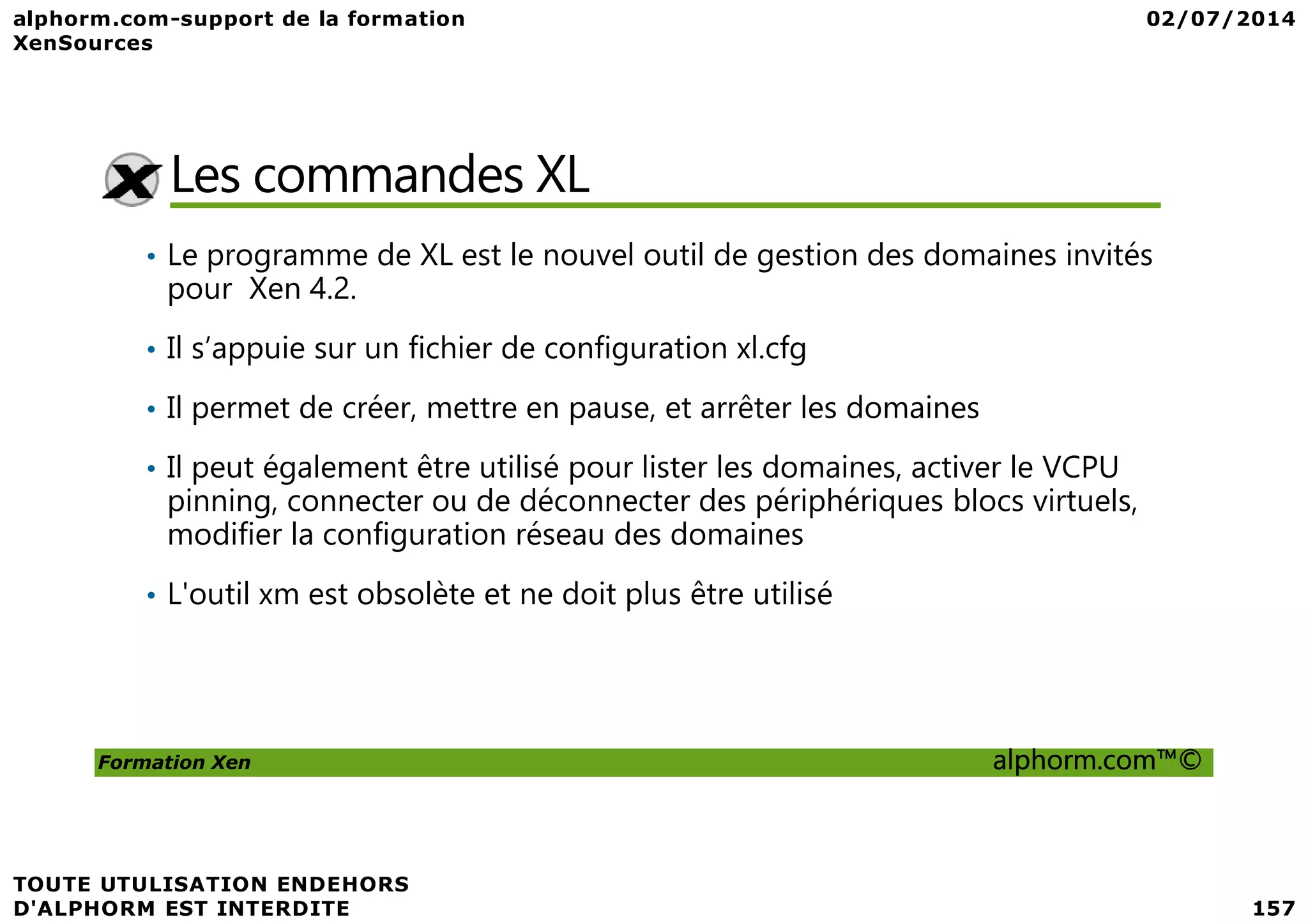 Les commandes XL • Le programme de XL est le nouvel outil de gestion des domaines invités pour Xen 4.2. • Il s’appuie sur un fichier de configuration xl.cfg • Il permet de créer, mettre en pause, et arrêter les domaines • Il peut également être utilisé pour lister les domaines, activer le VCPU Formation Xen alphorm.com™© • Il peut également être utilisé pour lister les domaines, activer le VCPU pinning, connecter ou de déconnecter des périphériques blocs virtuels, modifier la configuration réseau des domaines • L'outil xm est obsolète et ne doit plus être utilisé 