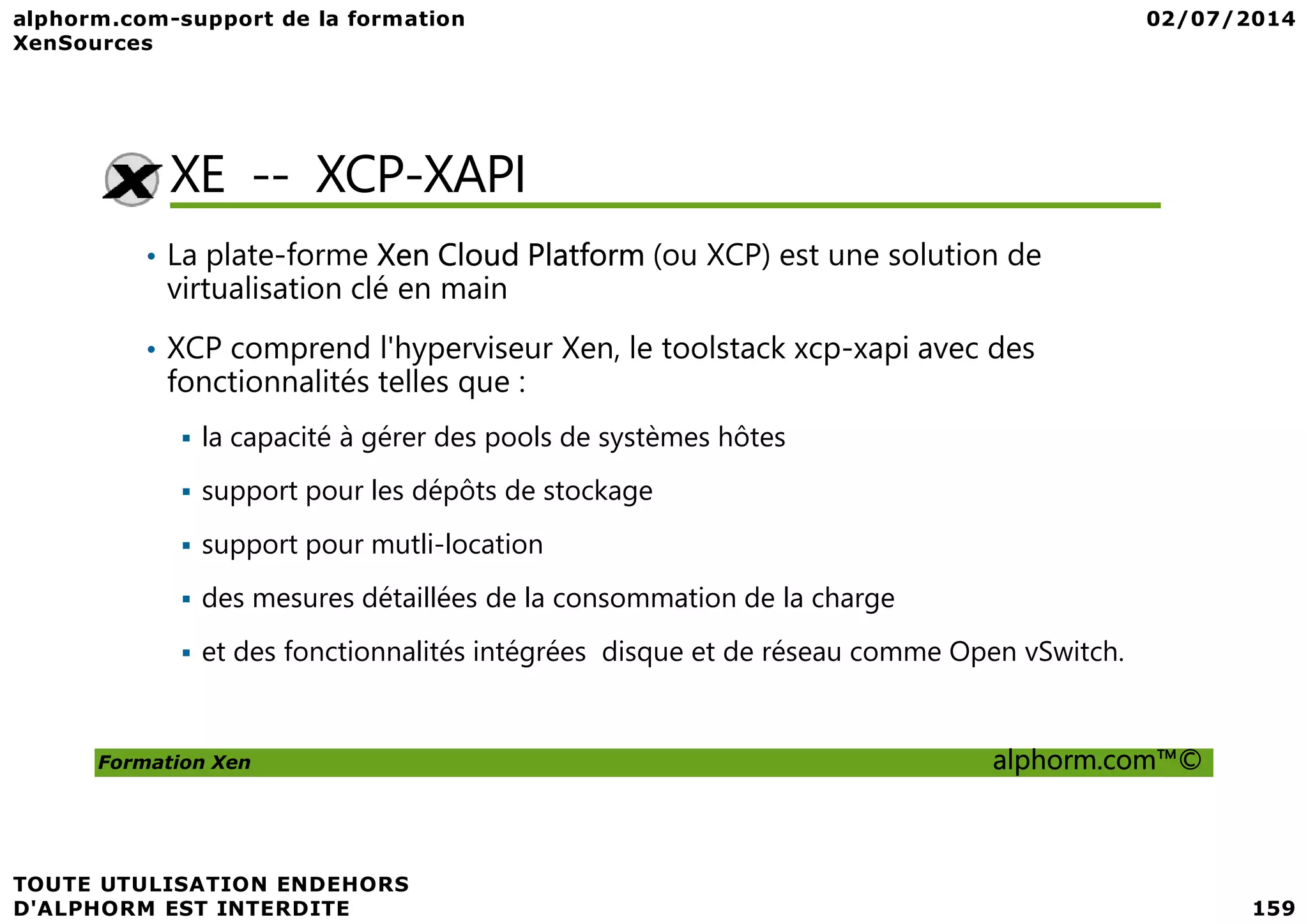 XE -- XCP-XAPI • La plate-forme Xen Cloud Platform (ou XCP) est une solution de virtualisation clé en main • XCP comprend l'hyperviseur Xen, le toolstack xcp-xapi avec des fonctionnalités telles que : la capacité à gérer des pools de systèmes hôtes Formation Xen alphorm.com™© support pour les dépôts de stockage support pour mutli-location des mesures détaillées de la consommation de la charge et des fonctionnalités intégrées disque et de réseau comme Open vSwitch. 