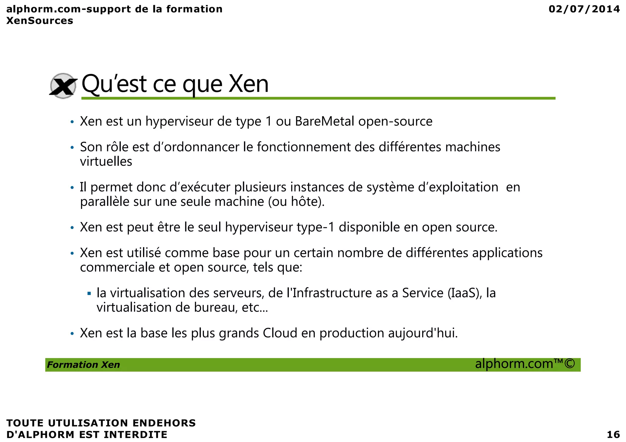Qu’est ce que Xen • Xen est un hyperviseur de type 1 ou BareMetal open-source • Son rôle est d’ordonnancer le fonctionnement des différentes machines virtuelles • Il permet donc d’exécuter plusieurs instances de système d’exploitation en parallèle sur une seule machine (ou hôte). • Xen est peut être le seul hyperviseur type-1 disponible en open source. Formation Xen alphorm.com™© • Xen est peut être le seul hyperviseur type-1 disponible en open source. • Xen est utilisé comme base pour un certain nombre de différentes applications commerciale et open source, tels que: la virtualisation des serveurs, de l'Infrastructure as a Service (IaaS), la virtualisation de bureau, etc... • Xen est la base les plus grands Cloud en production aujourd'hui. 