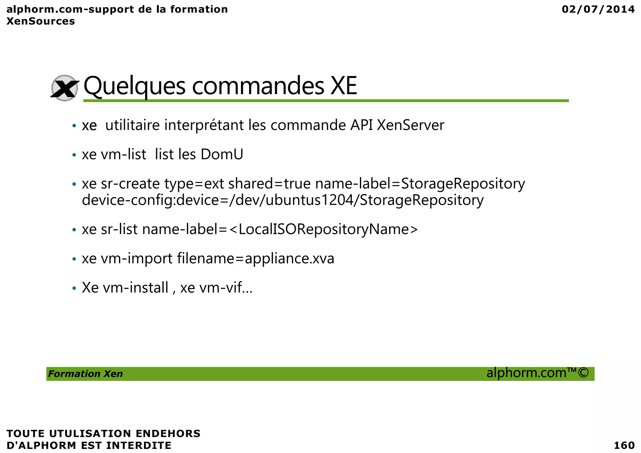 Quelques commandes XE • xe utilitaire interprétant les commande API XenServer • xe vm-list list les DomU • xe sr-create type=ext shared=true name-label=StorageRepository device-config:device=/dev/ubuntus1204/StorageRepository • xe sr-list name-label=<LocalISORepositoryName> Formation Xen alphorm.com™© • xe sr-list name-label=<LocalISORepositoryName> • xe vm-import filename=appliance.xva • Xe vm-install , xe vm-vif… 