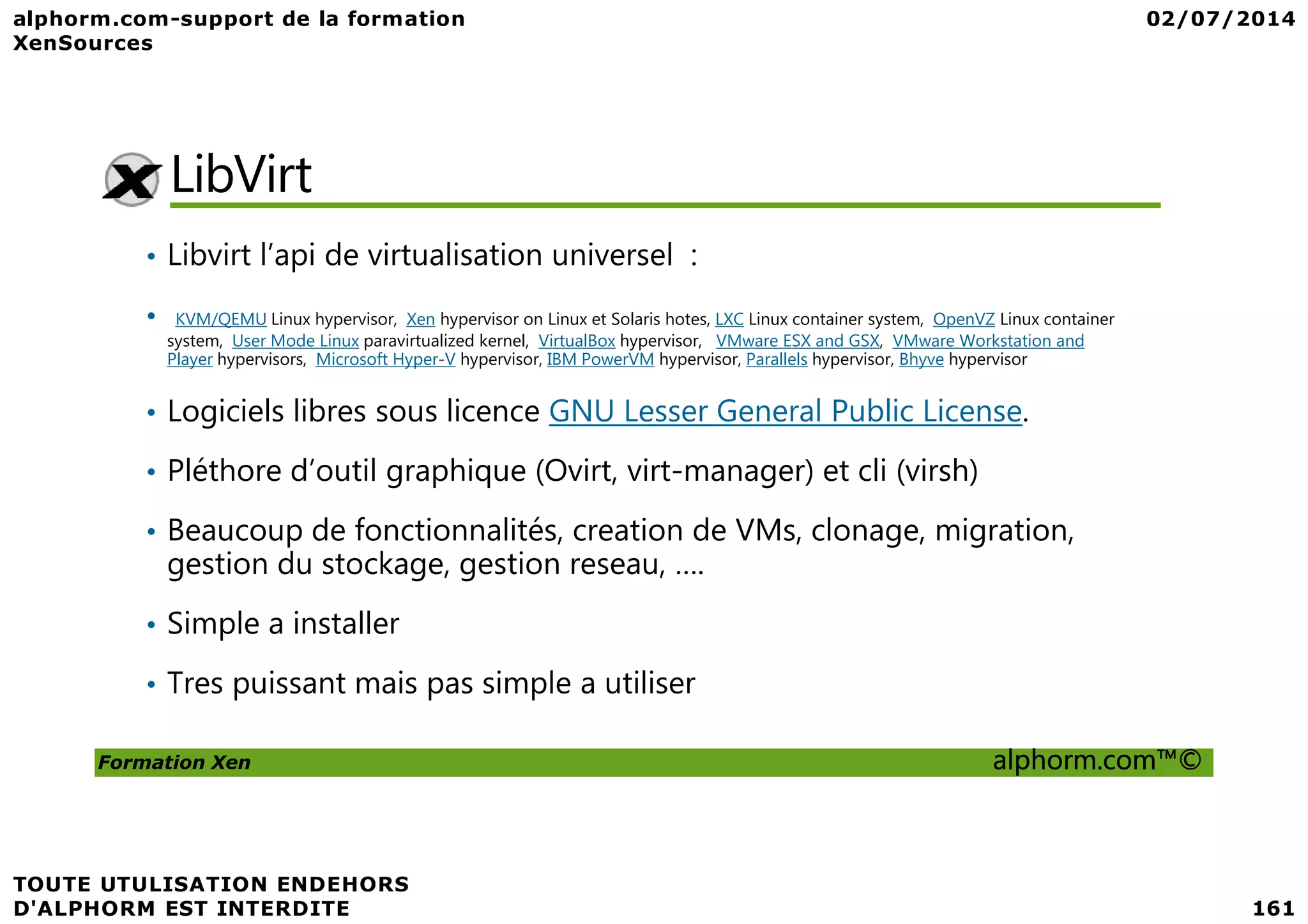 LibVirt • Libvirt l’api de virtualisation universel : • KVM/QEMU Linux hypervisor, Xen hypervisor on Linux et Solaris hotes, LXC Linux container system, OpenVZ Linux container system, User Mode Linux paravirtualized kernel, VirtualBox hypervisor, VMware ESX and GSX, VMware Workstation and Player hypervisors, Microsoft Hyper-V hypervisor, IBM PowerVM hypervisor, Parallels hypervisor, Bhyve hypervisor • Logiciels libres sous licence GNU Lesser General Public License. • Pléthore d’outil graphique (Ovirt, virt-manager) et cli (virsh) Formation Xen alphorm.com™© • Pléthore d’outil graphique (Ovirt, virt-manager) et cli (virsh) • Beaucoup de fonctionnalités, creation de VMs, clonage, migration, gestion du stockage, gestion reseau, …. • Simple a installer • Tres puissant mais pas simple a utiliser 