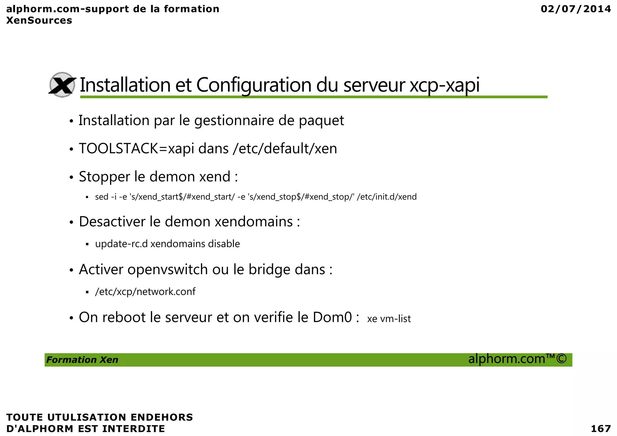 Installation et Configuration du serveur xcp-xapi • Installation par le gestionnaire de paquet • TOOLSTACK=xapi dans /etc/default/xen • Stopper le demon xend : sed -i -e 's/xend_start$/#xend_start/ -e 's/xend_stop$/#xend_stop/' /etc/init.d/xend • Desactiver le demon xendomains : Formation Xen alphorm.com™© • Desactiver le demon xendomains : update-rc.d xendomains disable • Activer openvswitch ou le bridge dans : /etc/xcp/network.conf • On reboot le serveur et on verifie le Dom0 : xe vm-list 