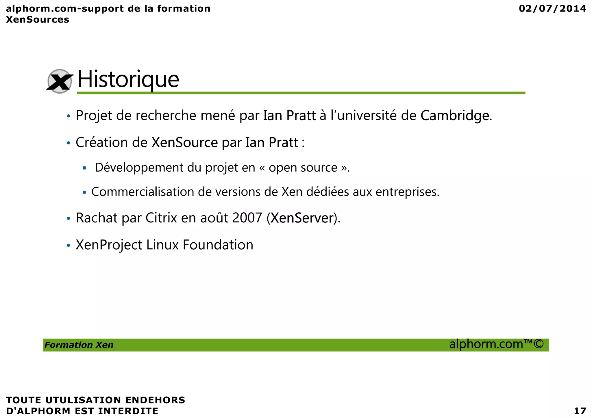 Historique • Projet de recherche mené par Ian Pratt à l’université de Cambridge. • Création de XenSource par Ian Pratt : Développement du projet en « open source ». Commercialisation de versions de Xen dédiées aux entreprises. • Rachat par Citrix en août 2007 (XenServer). Formation Xen alphorm.com™© • Rachat par Citrix en août 2007 (XenServer). • XenProject Linux Foundation 