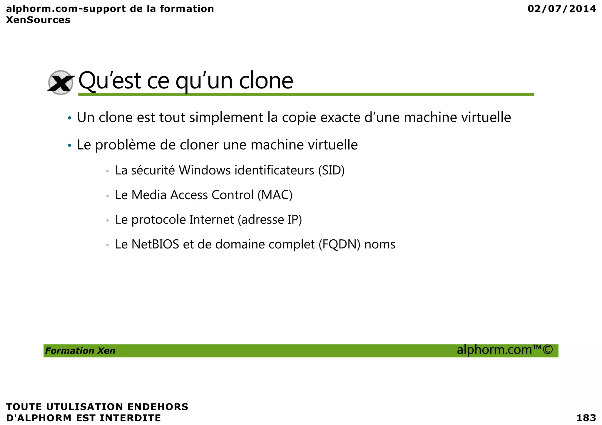 Qu’est ce qu’un clone • Un clone est tout simplement la copie exacte d’une machine virtuelle • Le problème de cloner une machine virtuelle • La sécurité Windows identificateurs (SID) • Le Media Access Control (MAC) Le protocole Internet (adresse IP) Formation Xen alphorm.com™© • Le protocole Internet (adresse IP) • Le NetBIOS et de domaine complet (FQDN) noms 