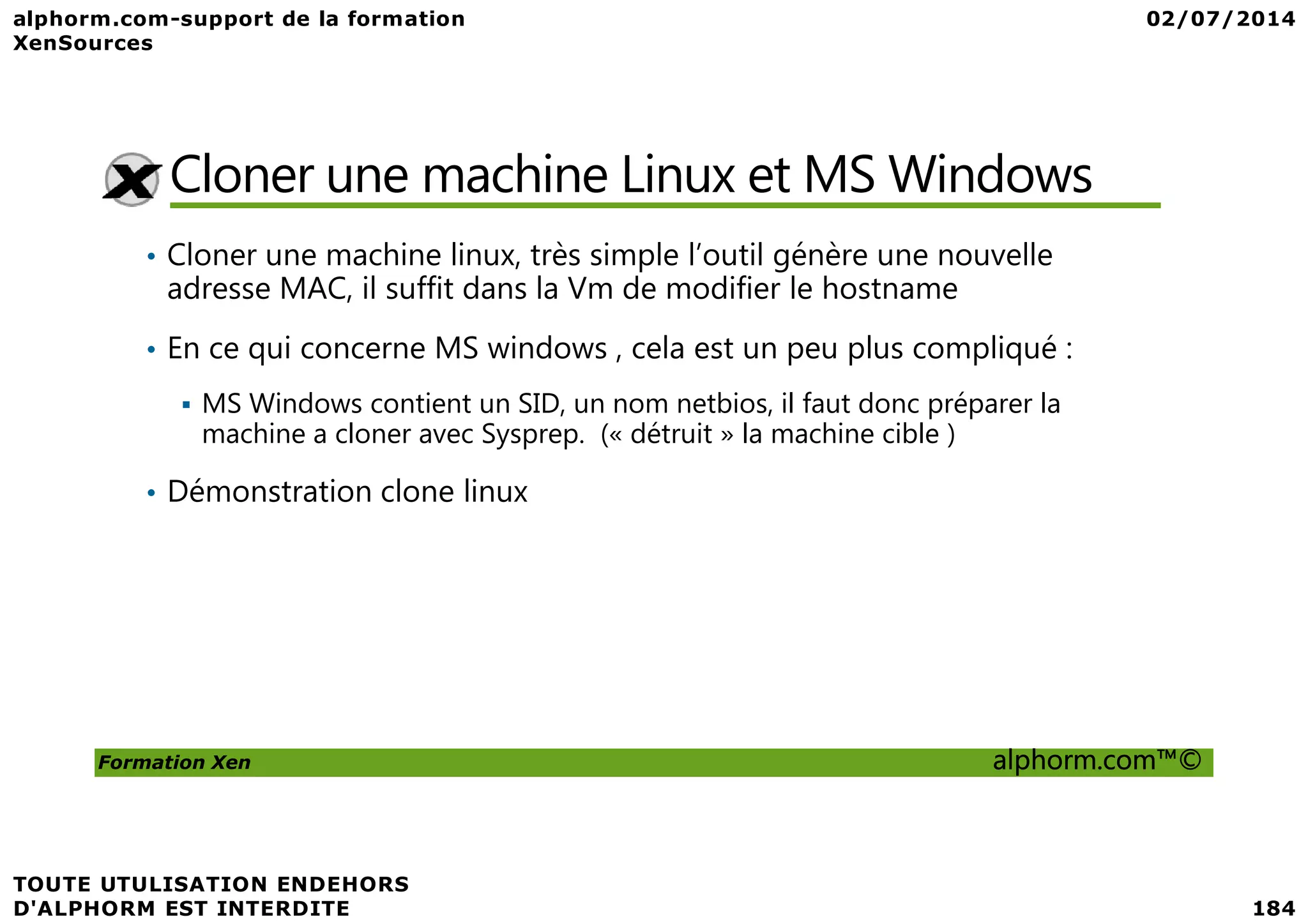 Cloner une machine Linux et MS Windows • Cloner une machine linux, très simple l’outil génère une nouvelle adresse MAC, il suffit dans la Vm de modifier le hostname • En ce qui concerne MS windows , cela est un peu plus compliqué : MS Windows contient un SID, un nom netbios, il faut donc préparer la machine a cloner avec Sysprep. (« détruit » la machine cible ) Formation Xen alphorm.com™© • Démonstration clone linux 