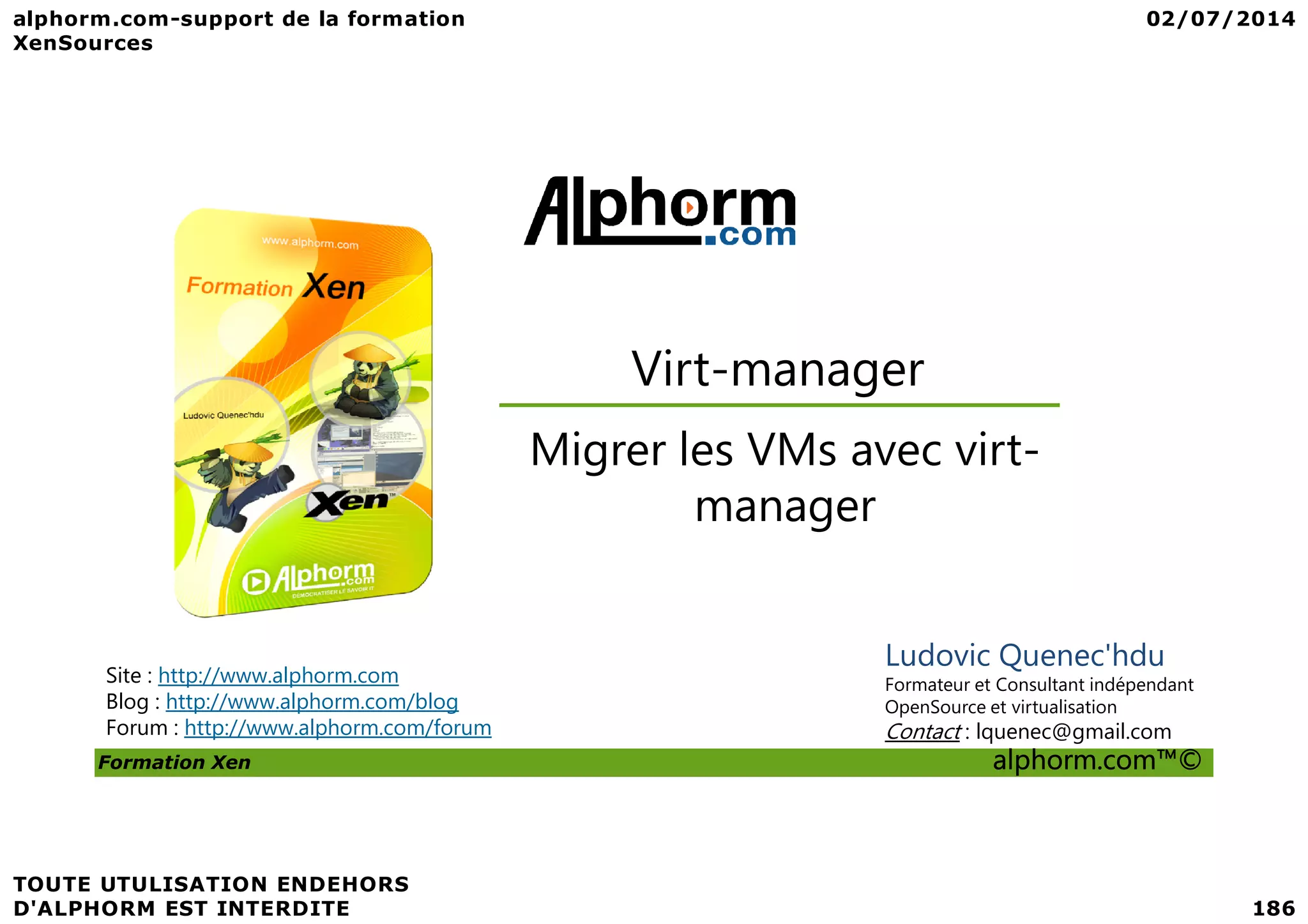 Virt-manager Migrer les VMs avec virt- Formation Xen alphorm.com™© Site : http://www.alphorm.com Blog : http://www.alphorm.com/blog Forum : http://www.alphorm.com/forum Ludovic Quenec'hdu Formateur et Consultant indépendant OpenSource et virtualisation Contact : lquenec@gmail.com Migrer les VMs avec virt- manager 