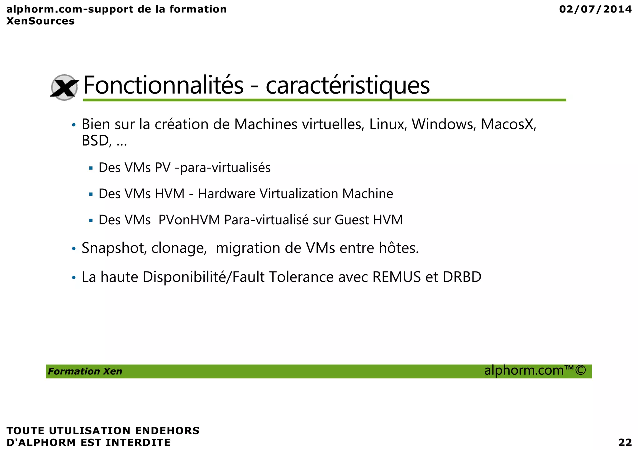 Fonctionnalités - caractéristiques • Bien sur la création de Machines virtuelles, Linux, Windows, MacosX, BSD, … Des VMs PV -para-virtualisés Des VMs HVM - Hardware Virtualization Machine Des VMs PVonHVM Para-virtualisé sur Guest HVM Formation Xen alphorm.com™© Des VMs PVonHVM Para-virtualisé sur Guest HVM • Snapshot, clonage, migration de VMs entre hôtes. • La haute Disponibilité/Fault Tolerance avec REMUS et DRBD 