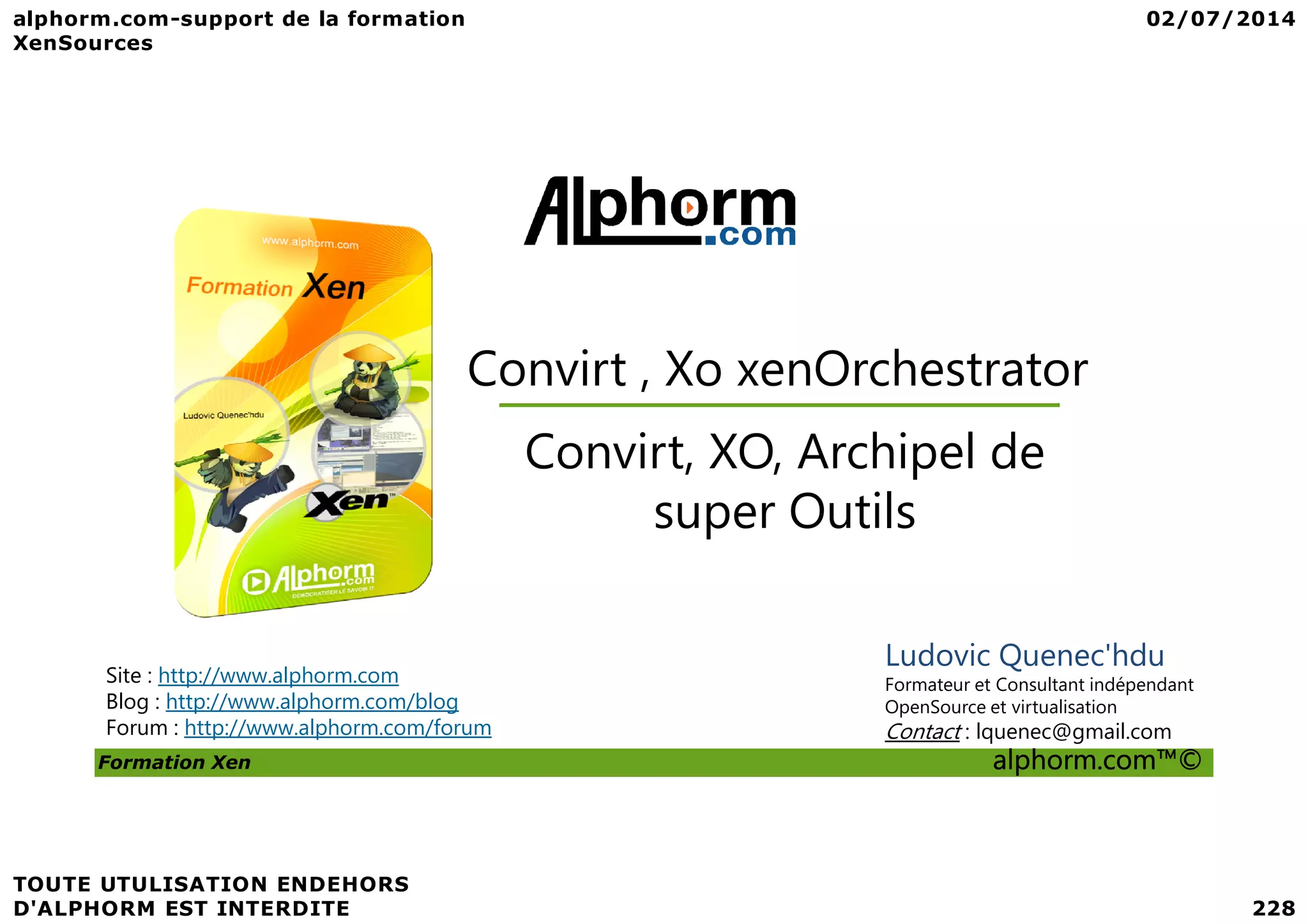Convirt , Xo xenOrchestrator Convirt, XO, Archipel de Formation Xen alphorm.com™© Site : http://www.alphorm.com Blog : http://www.alphorm.com/blog Forum : http://www.alphorm.com/forum Ludovic Quenec'hdu Formateur et Consultant indépendant OpenSource et virtualisation Contact : lquenec@gmail.com Convirt, XO, Archipel de super Outils 
